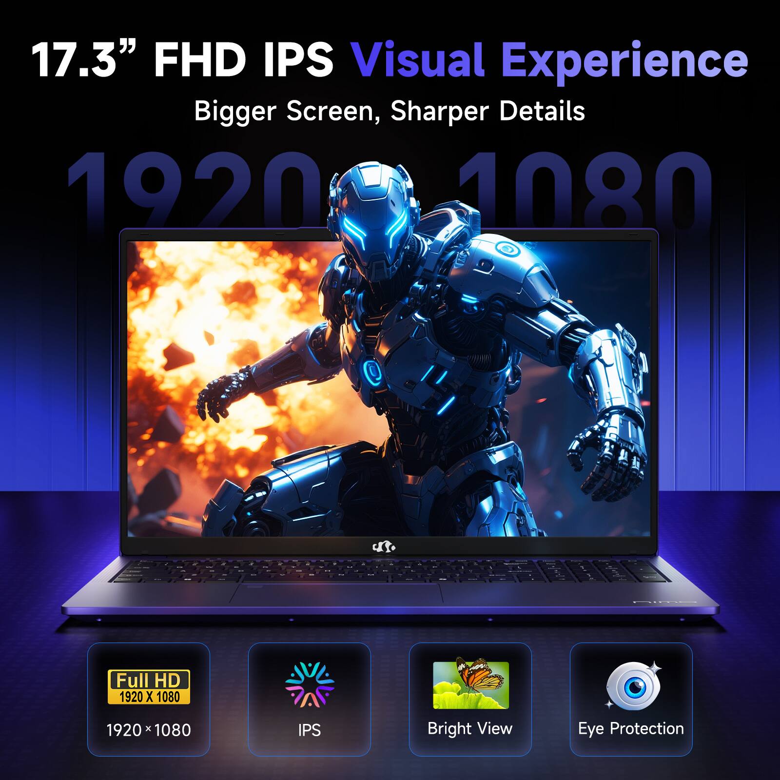 17.3" FHD IPS Visual Experience  
Bigger Screen, Sharper Details  
1920 x 1080  
Full HD  
1920 x 1080  
IPS  
Bright View  
Eye Protection