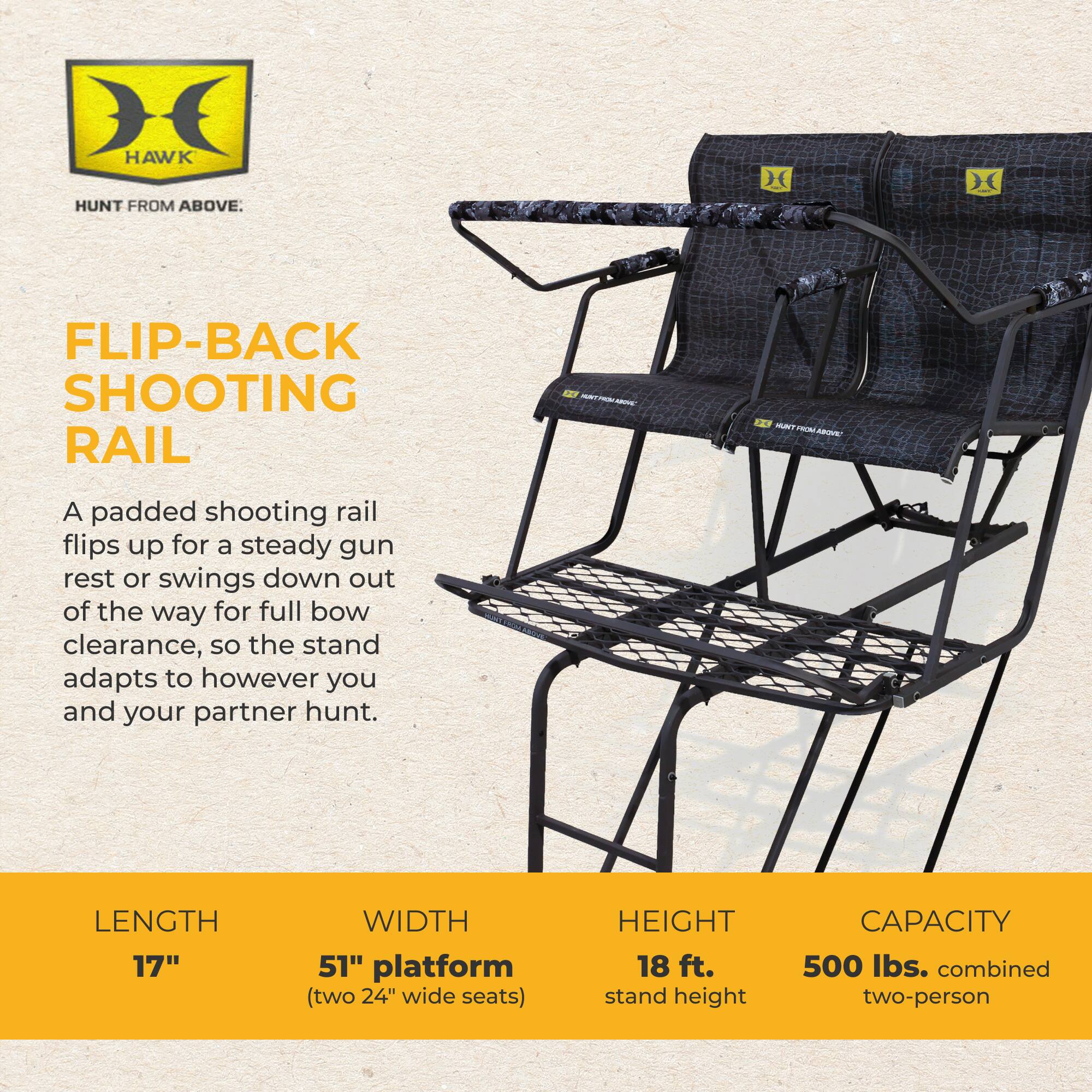 HAWK  
HUNT FROM ABOVE.  

FLIP-BACK SHOOTING RAIL  

A padded shooting rail flips up for a steady gun rest or swings down out of the way for full bow clearance, so the stand adapts to however you and your partner hunt.  

LENGTH 17"  
WIDTH 51" platform (two 24" wide seats)  
HEIGHT 18 ft. stand height  
CAPACITY 500 lbs. combined two-person