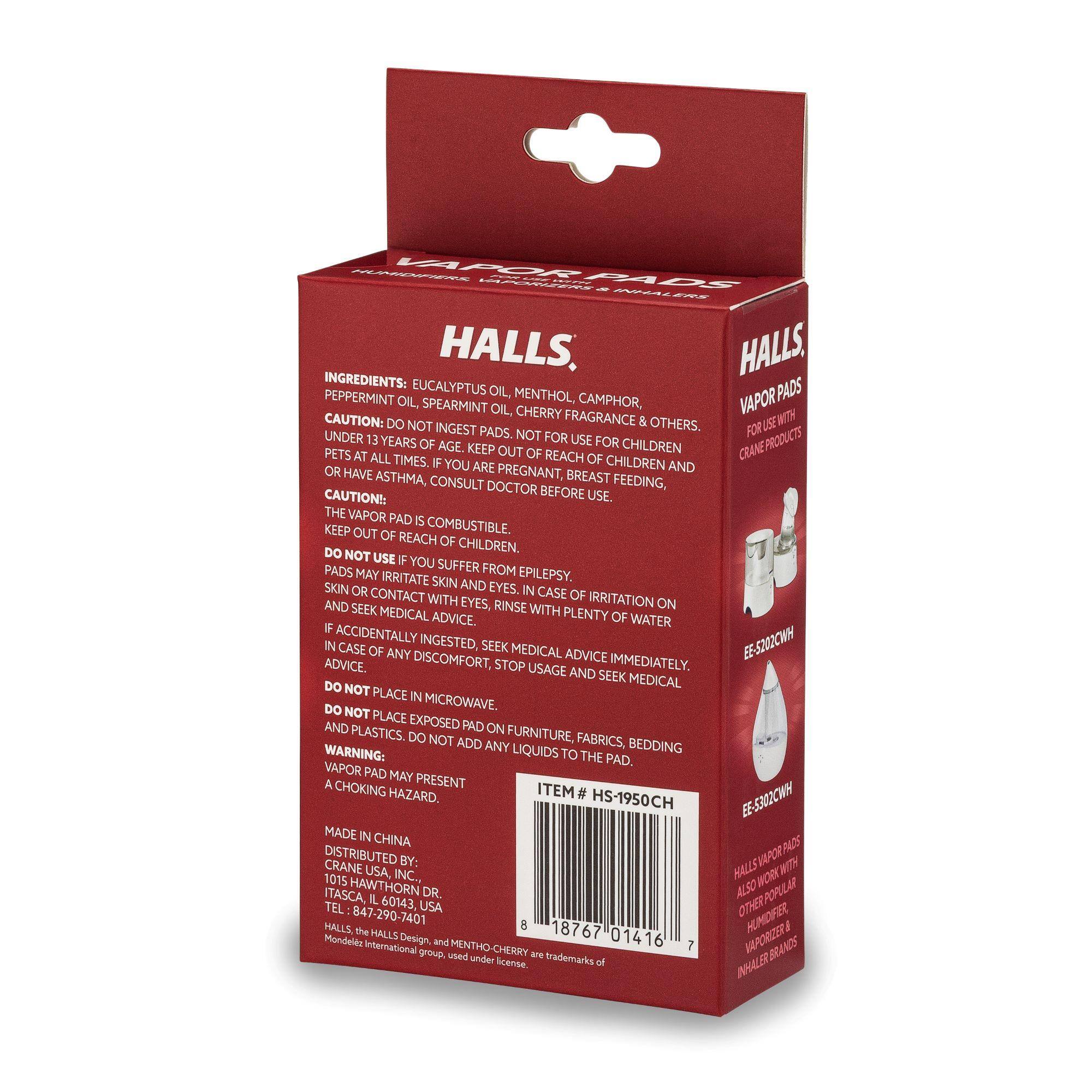**HALLS VAPOR PADS**

**INGREDIENTS:**
- EUCALYPTUS OIL
- PEPPERMINT OIL
- SPEARMINT OIL
- MENTHOL
- CAMPHOR
- VAPOR OIL
- CHERRY FRAGRANCE

**CAUTION:**
- DO NOT INGEST PADS.
- NOT FOR USE FOR CHILDREN UNDER 13 YEARS OF AGE.
- KEEP OUT OF REACH OF CHILDREN AND PETS AT ALL TIMES.
- IF YOU ARE PREGNANT, BREAST FEEDING, OR HAVE ASTHMA, CONSULT DOCTOR BEFORE USE.
- THE VAPOR PAD IS COMBUSTIBLE. KEEP OUT OF REACH OF CHILDREN.
- DO NOT USE IF YOU SUFFER FROM EPILEPSY.
- PADS MAY IRRITATE SKIN AND EYES. IN CASE OF IRRITATION ON SKIN OR CONTACT WITH EYES, RINSE WITH PLENTY OF WATER AND SEEK MEDICAL ADVICE.
- IF ACCIDENTALLY INGESTED, SEEK MEDICAL ADVICE IMMEDIATELY.
- DO NOT PLACE IN MICROWAVE.
- DO NOT PLACE PAD ON FURNIT