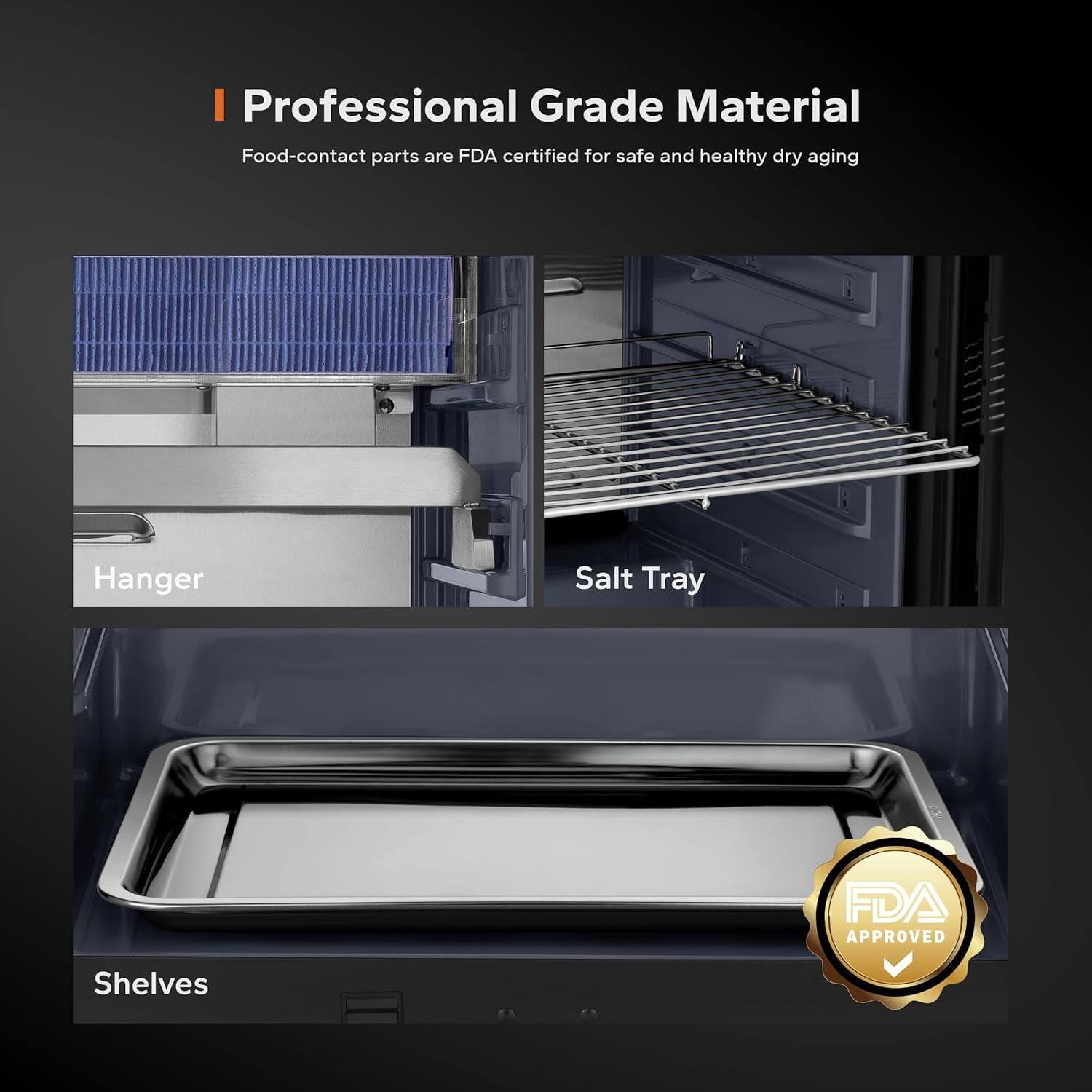 I Professional Grade Material  
Food-contact parts are FDA certified for safe and healthy dry aging  

Hanger  
Salt Tray  
Shelves  

FDA APPROVED