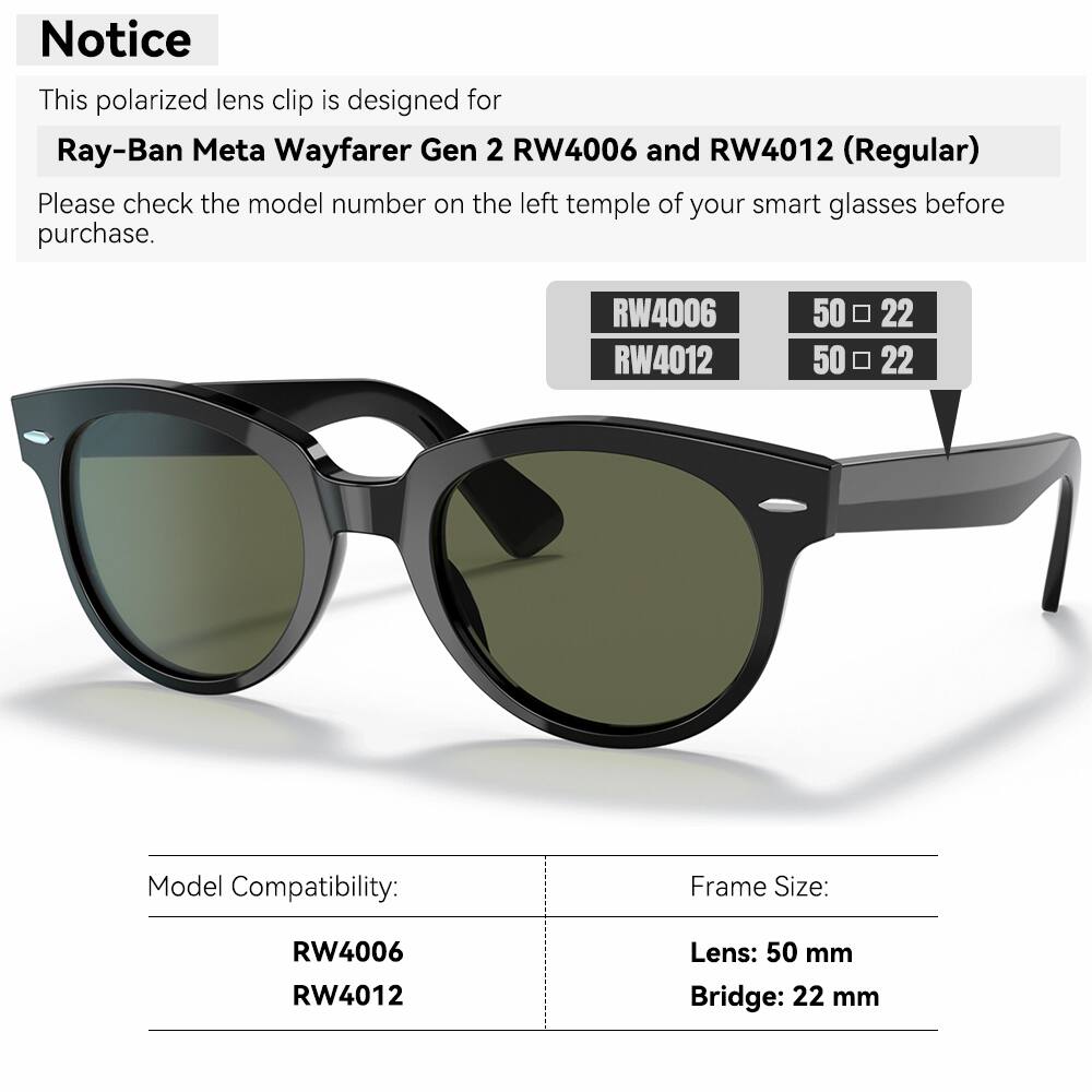 Notice

This polarized lens clip is designed for Ray-Ban Meta Wayfarer Gen 2 RW4006 and RW4012 (Regular)

Please check the model number on the left temple of your smart glasses before purchase.

RW4006 RW4012

50 50 22 22

Model Compatibility: Frame Size: RW4006 RW4012

Lens: 50 mm

Bridge: 22 mm
