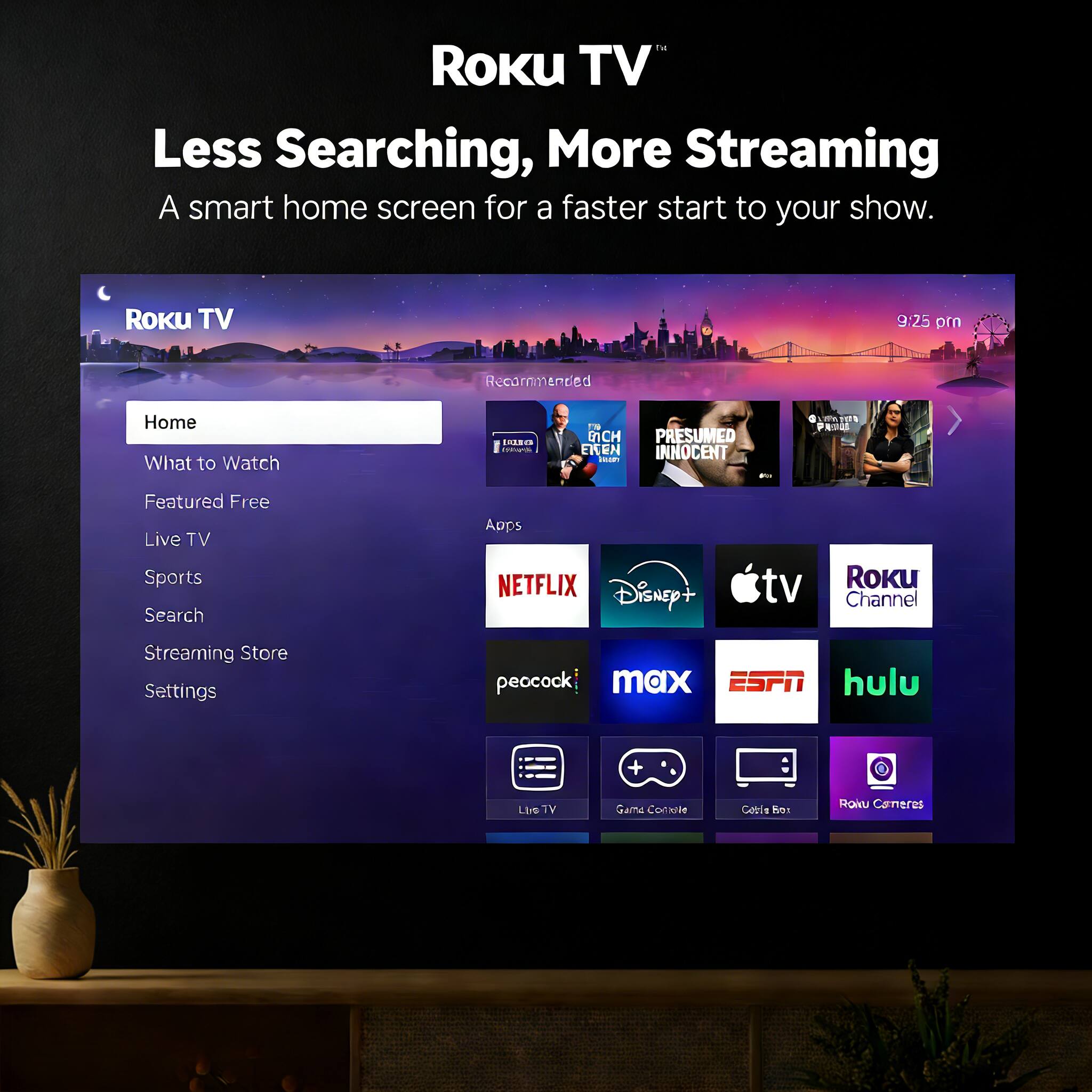 Roku TV  
Less Searching, More Streaming  
A smart home screen for a faster start to your show.

Roku TV  
9:25 pm

Home  
What to Watch  
Featured Free  
Live TV  
Sports  
Search  
Streaming Store  
Settings

Recommended  
L MCH PRESUMED INNOCENT - 1 W2I din PRP

Featured  
Free Live TV  
Sports  
Search  
Apps

NETFLIX  
Disney+  
Apple TV  
Roku Channel  
peacock  
max  
ESPN  
hulu  

Live TV  
Game Console  
Cable Box  
Roku Cameras
