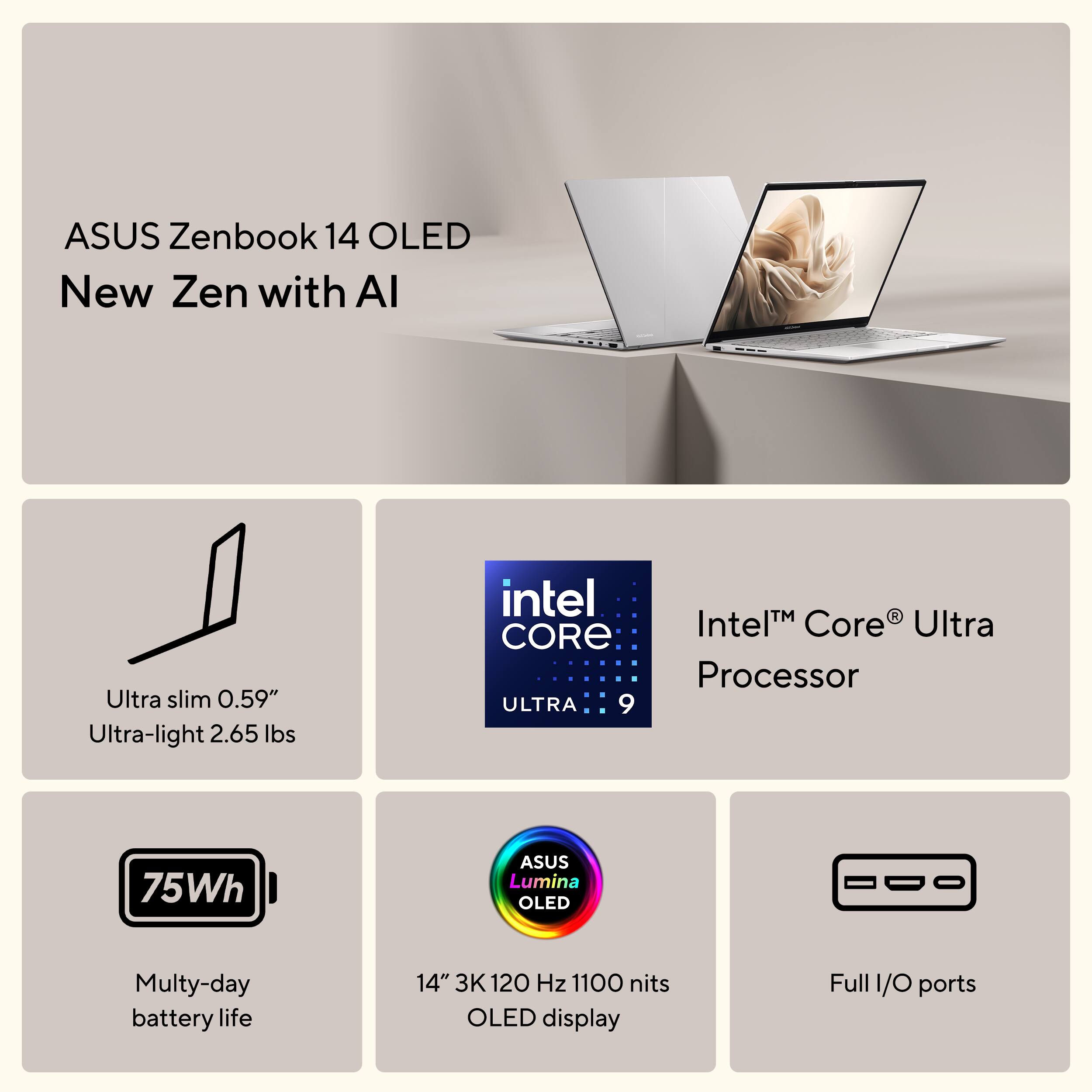ASUS Zenbook 14 OLED  
New Zen with AI  

- Ultra slim 0.59"  
- Ultra-light 2.65 lbs  
- Intel Core Ultra Processor  
- 75Wh battery life  
- 14" 3K 120 Hz 1100 nits OLED display  
- Full I/O ports