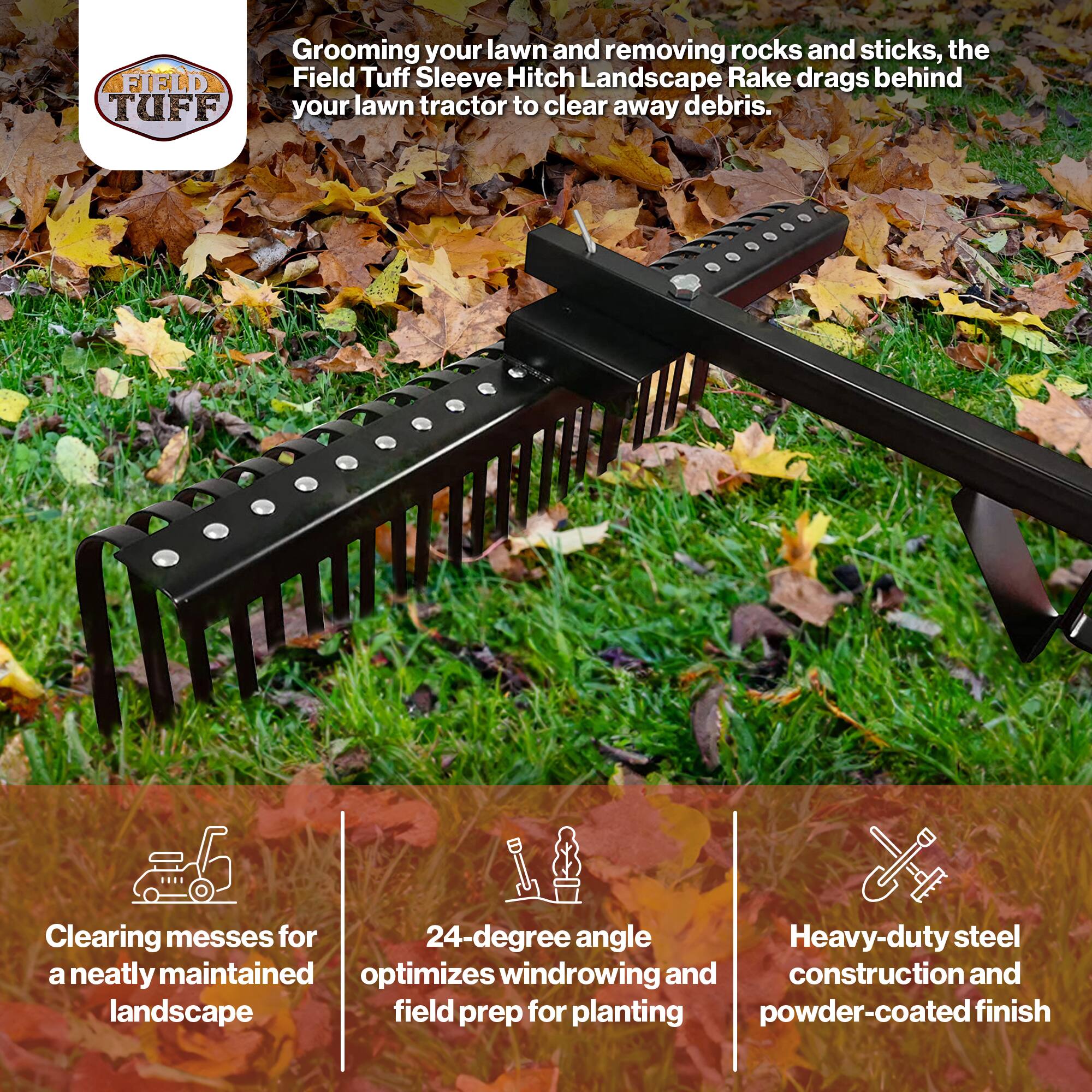 Grooming your lawn and removing rocks and sticks, the Field Tuff Sleeve Hitch Landscape Rake drags behind your lawn tractor to clear away debris.

- Clearing messes for a neatly maintained landscape
- 24-degree angle optimizes windrowing and field prep for planting
- Heavy-duty steel construction and powder-coated finish