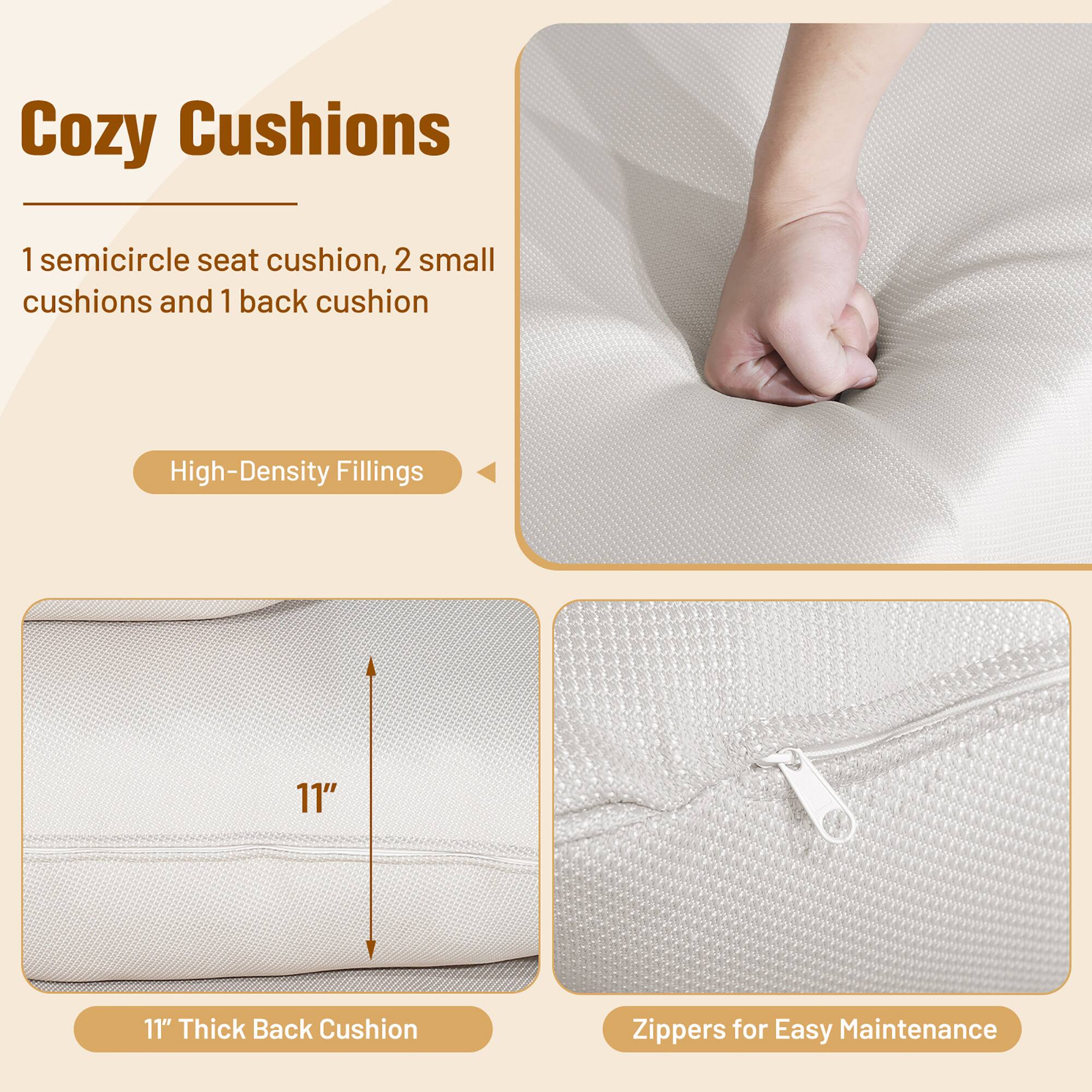 Cozy Cushions

1 semicircle seat cushion, 2 small cushions and 1 back cushion

High-Density Fillings

11" Thick Back Cushion

Zippers for Easy Maintenance
