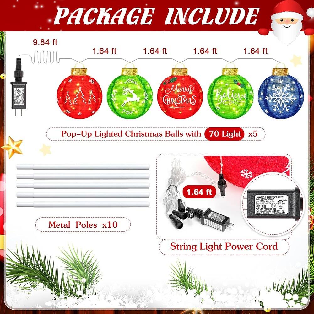 PACKAGE INCLUDE

- 9.84 ft
- 1.64 ft
- 1.64 ft
- 1.64 ft
- 1.64 ft

Pop-Up Lighted Christmas Balls with 70 Light x5

- Metal Poles x10

- String Light Power Cord