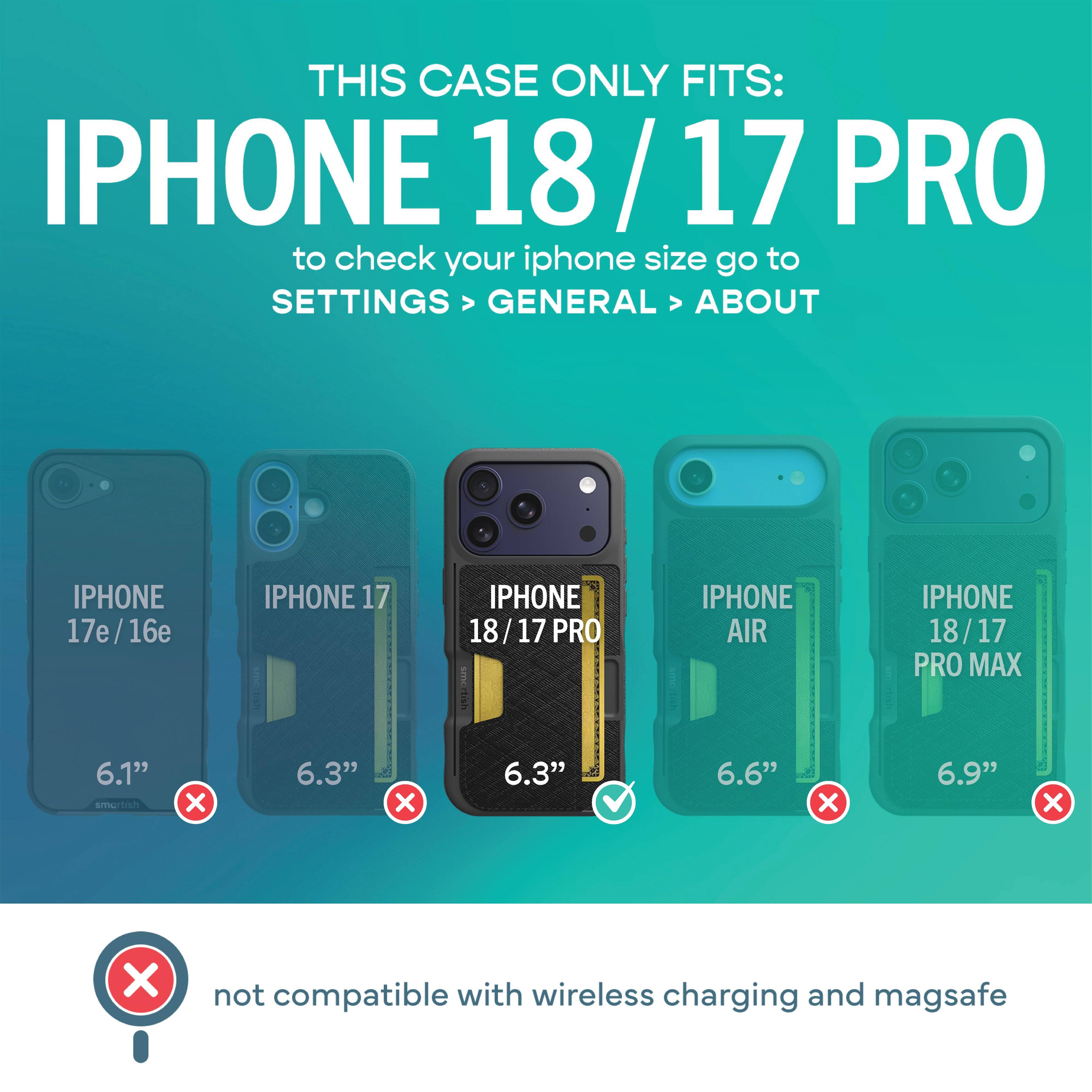THIS CASE ONLY FITS: IPHONE 18/17 PRO  
to check your iphone size go to SETTINGS > GENERAL > ABOUT

IPHONE 17e/16e  
IPHONE 17  
IPHONE 18/17 PRO  
IPHONE AIR  
IPHONE 18/17 PRO MAX

6.1"  
6.3"  
6.3"  
6.6"  
6.9"

not compatible with wireless charging and magsafe