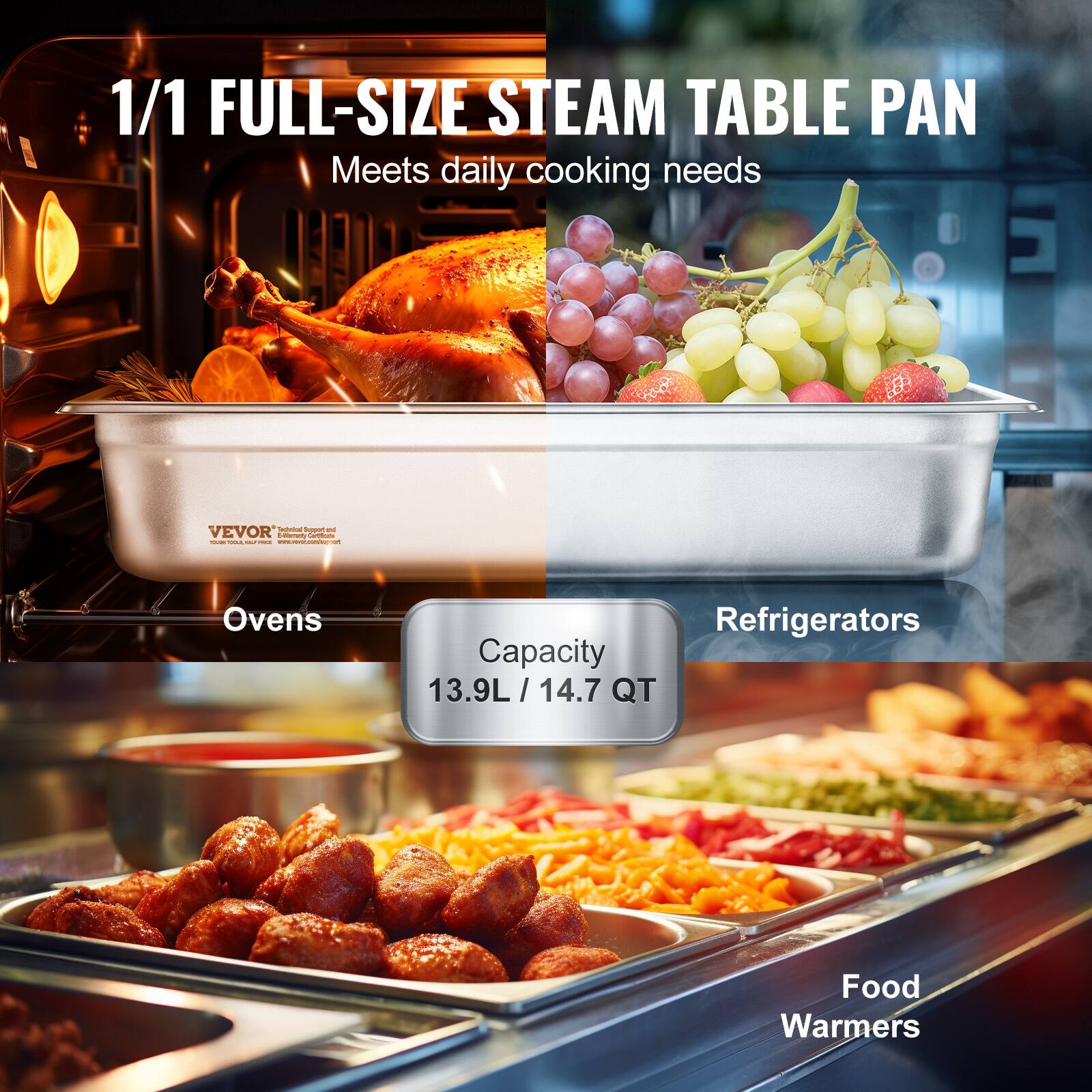 1/1 FULL-SIZE STEAM TABLE PAN  
Meets daily cooking needs  

Capacity  
13.9L / 14.7 QT  

Ovens  
Refrigerators  
Food Warmers  

VEVOR  
Industrial Equipment and Commercial Cooking