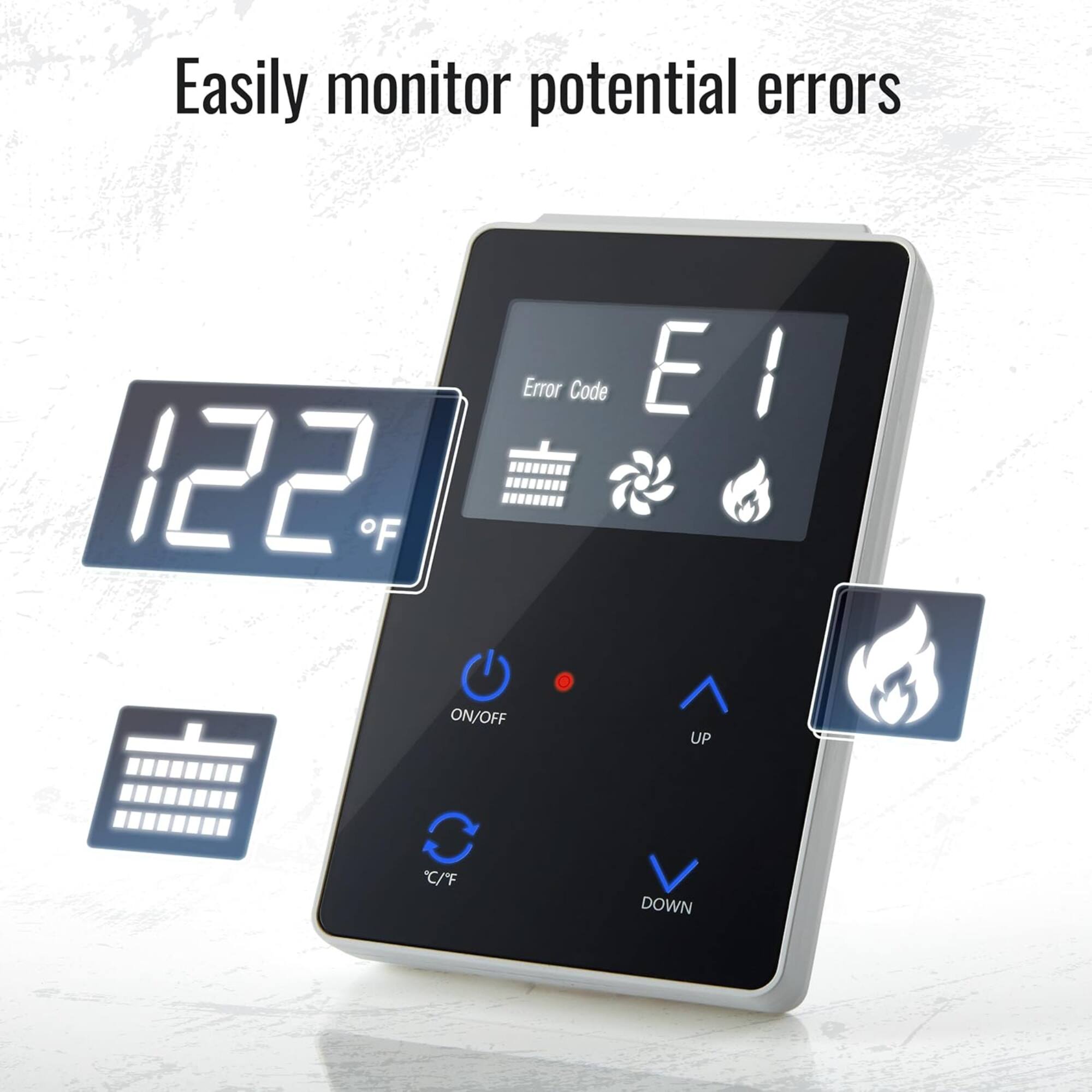 Easily monitor potential errors

122°F

Error Code E1

ON/OFF UP C/C°F DOWN