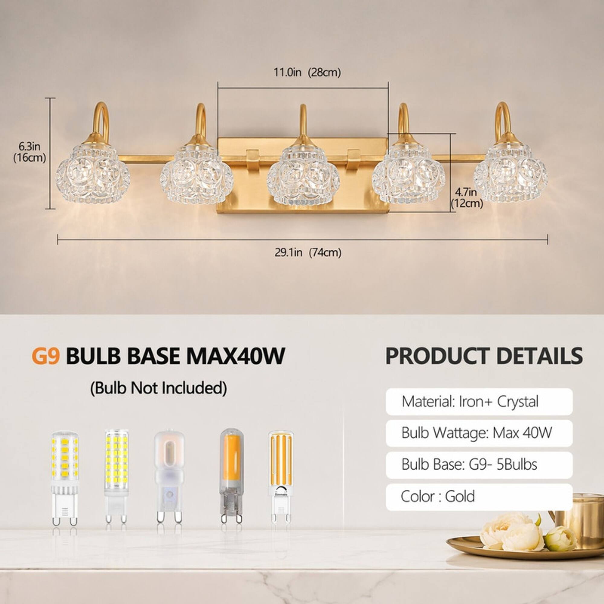 11.0in (28cm)  
6.3in (16cm)  
4.7in (12cm)  
29.1in (74cm)  

G9 BULB BASE MAX40W (Bulb Not Included)  

PRODUCT DETAILS  
Material: Iron+ Crystal  
Bulb Wattage: Max 40W  
Bulb Base: G9- 5Bulbs  
Color: Gold
