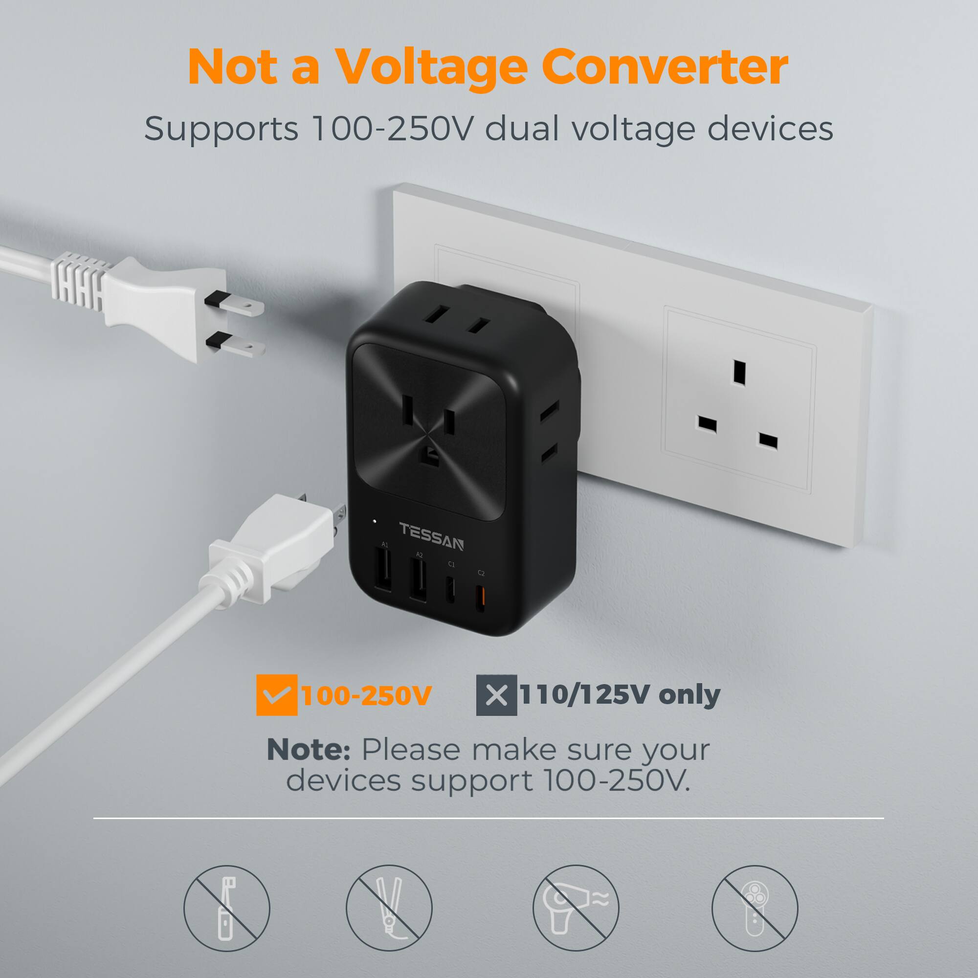 Not a Voltage Converter  
Supports 100-250V dual voltage devices  
TESSAN  
100-250V X 110/125V only  
Note: Please make sure your devices support 100-250V.