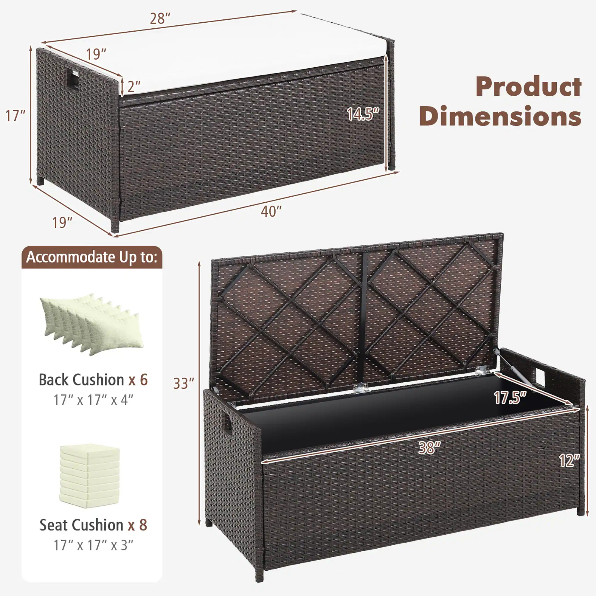 28" 17" 19" 2" Product Dimensions 19" 40" Accommodate Up to: Back Cushion x 6 17" x 17" x 4" 33" 17.5" 38" 12" Seat Cushion x 8 17" x 17" x 3"