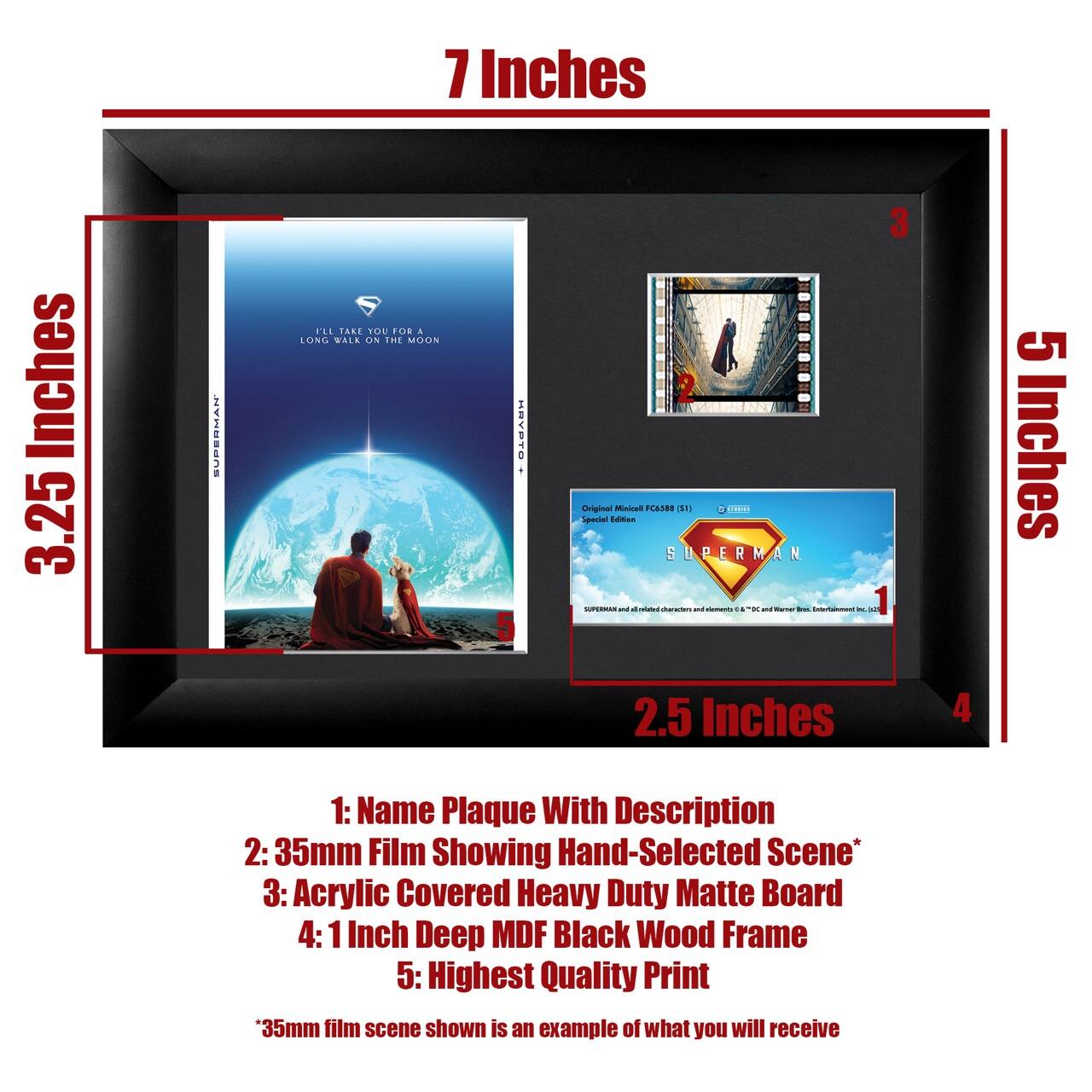 7 Inches  
3.25 Inches  
5 Inches  
2.5 Inches  

1: Name Plaque With Description  
2: 35mm Film Showing Hand-Selected Scene*  
3: Acrylic Covered Heavy Duty Matte Board  
4: 1 Inch Deep MDF Black Wood Frame  
5: Highest Quality Print  

*35mm film scene shown is an example of what you will receive  

Original Mixed FC388 (1981)  
Special Edition  

SUPERMAN  
I'll Take You For A Long Walk On The Moon  

SUPERMAN and all related characters and elements © & ™ DC Comics, Warner Bros. Entertainment Inc.