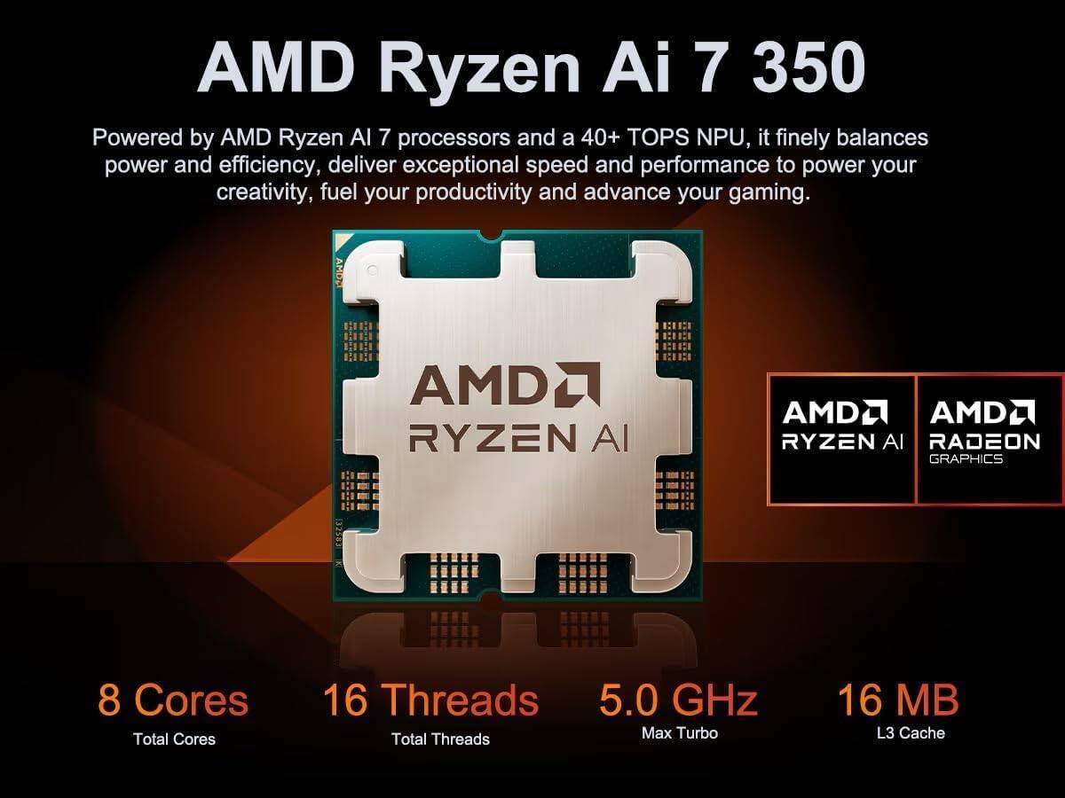 AMD Ryzen AI 7 350

Powered by AMD Ryzen AI 7 processors and a 40+ TOPS NPU, it finely balances power and efficiency, delivering exceptional speed and performance to power your creativity, fuel your productivity and advance your gaming.

- 8 Cores
- 16 Threads
- 5.0 GHz Max Turbo
- 16 MB L3 Cache

AMD Ryzen AI
AMD Radeon Graphics