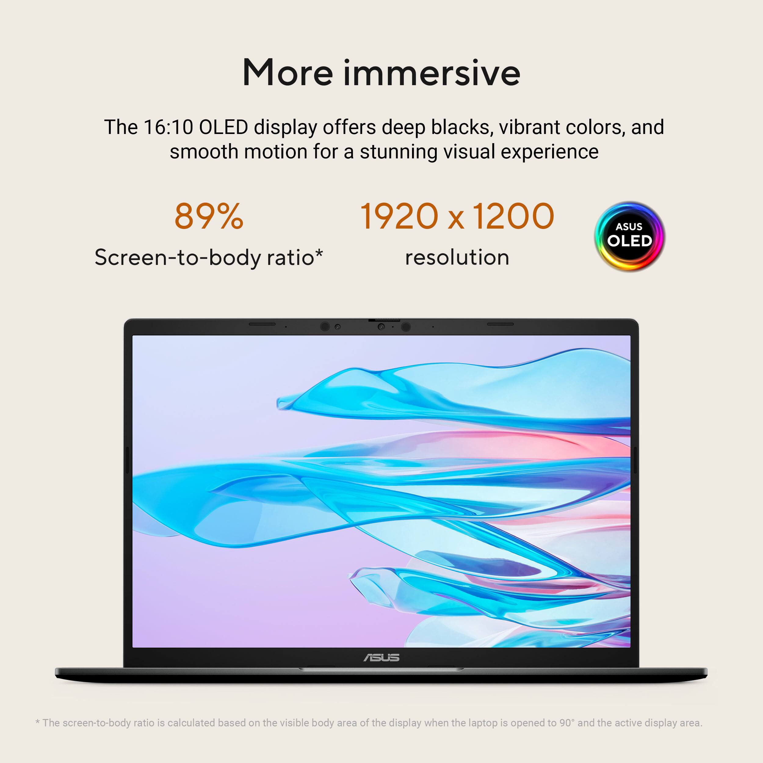 More immersive

The 16:10 OLED display offers deep blacks, vibrant colors, and smooth motion for a stunning visual experience

89% Screen-to-body ratio*

1920 x 1200 resolution

ASUS OLED

*The screen-to-body ratio is calculated based on the visible body area of the display when the laptop is opened to 90° and the active display area.