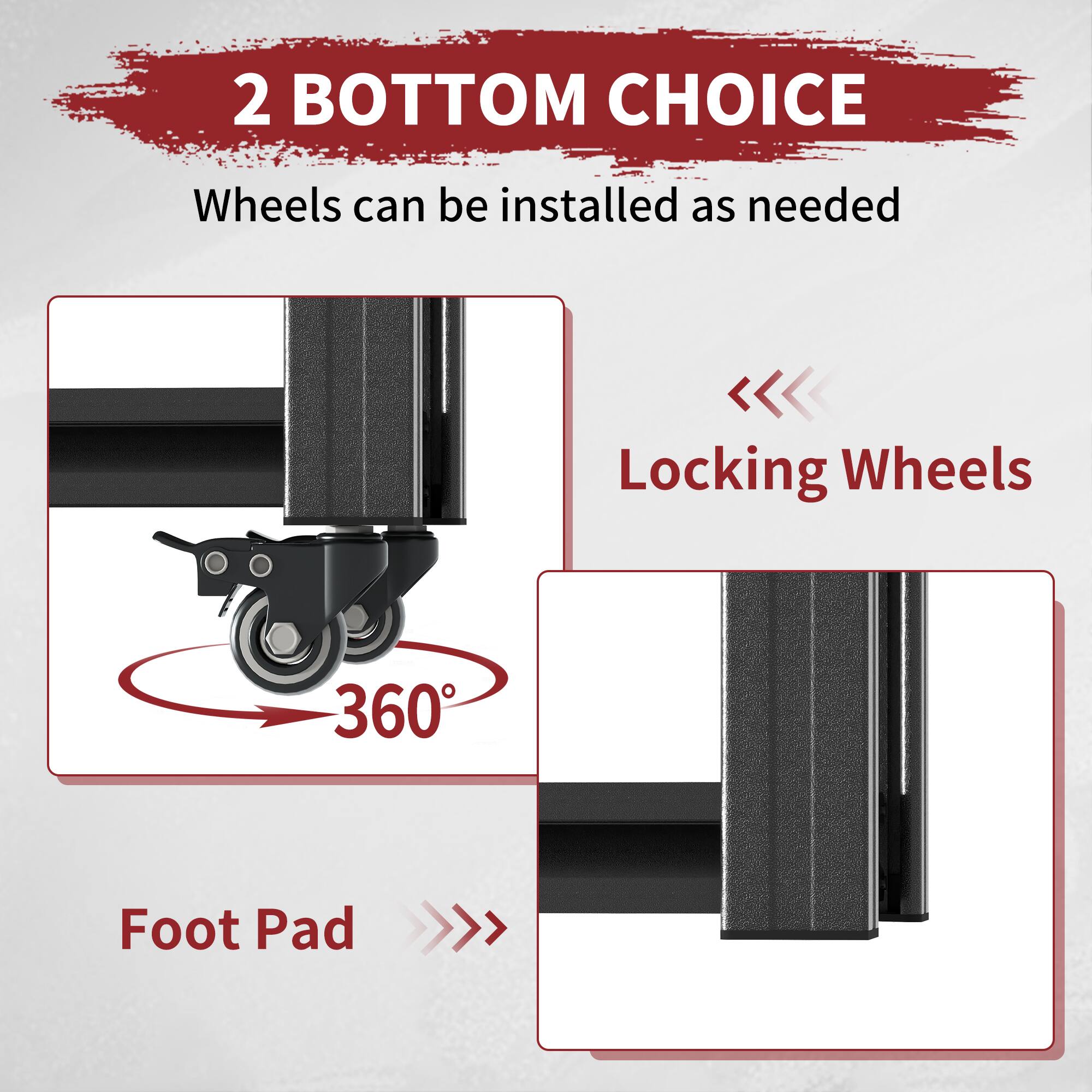 2 BOTTOM CHOICE  
Wheels can be installed as needed  

Locking Wheels  
360°  

Foot Pad