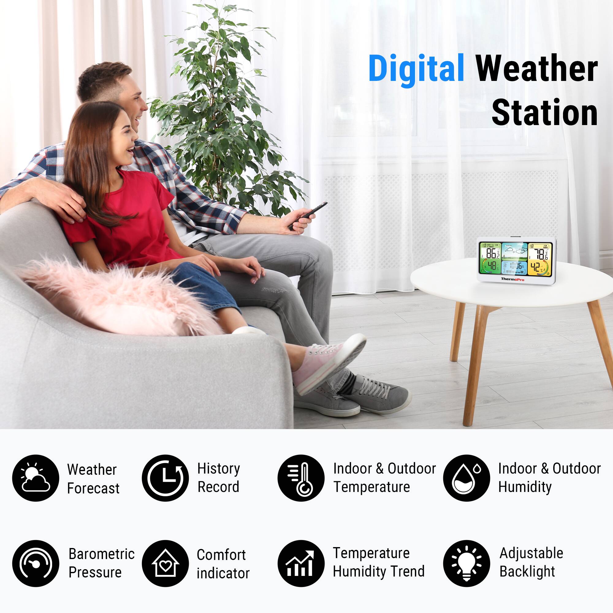 Digital Weather Station

- Weather Forecast
- History Record
- Indoor & Outdoor Temperature
- Indoor & Outdoor Humidity
- Barometric Pressure
- Comfort Indicator
- Temperature Humidity Trend
- Adjustable Backlight