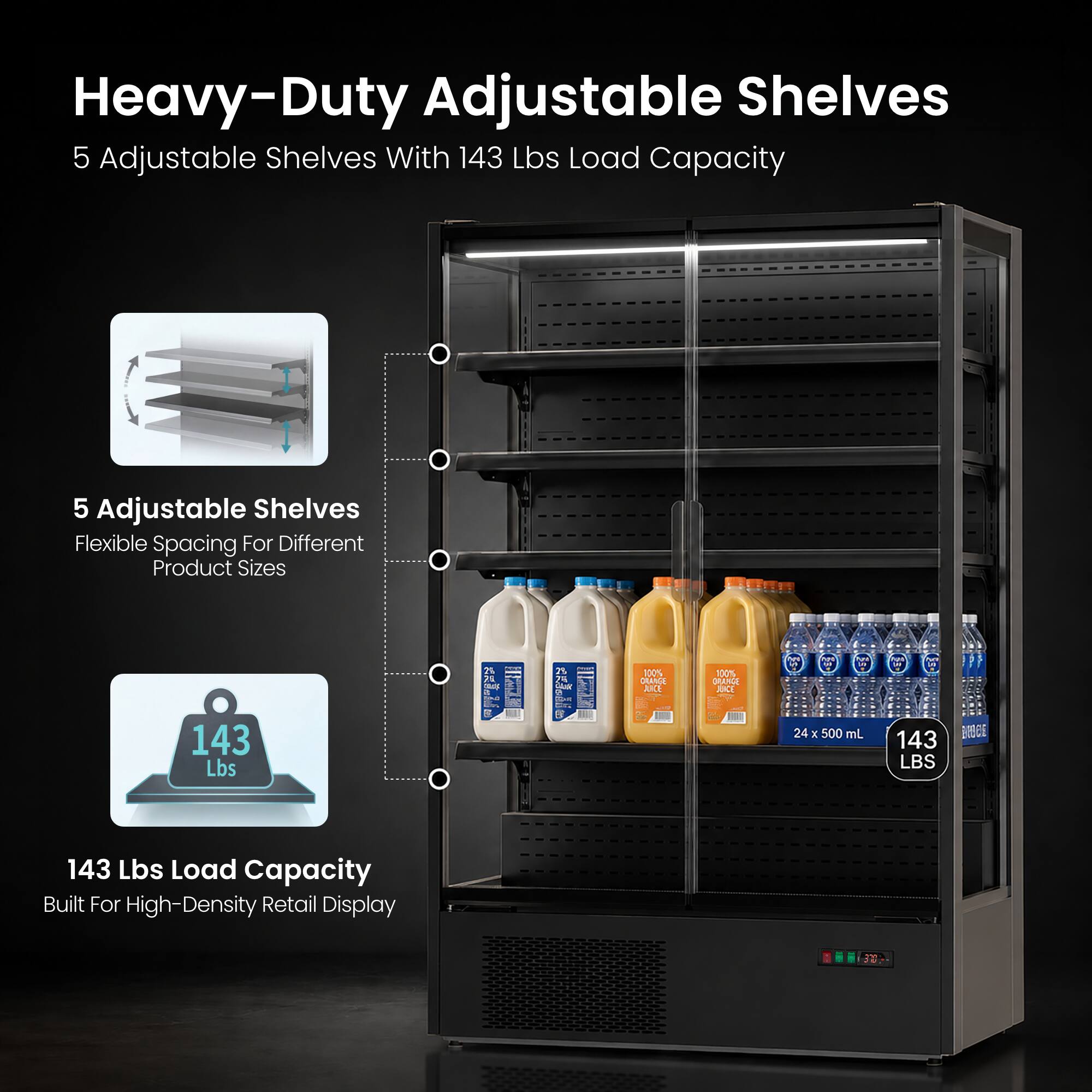 Heavy-Duty Adjustable Shelves  
5 Adjustable Shelves With 143 Lbs Load Capacity  
5 Adjustable Shelves Flexible Spacing For Different Product Sizes  
143 Lbs Load Capacity Built For High-Density Retail Display  
24 x 500 mL  
143 LBS
