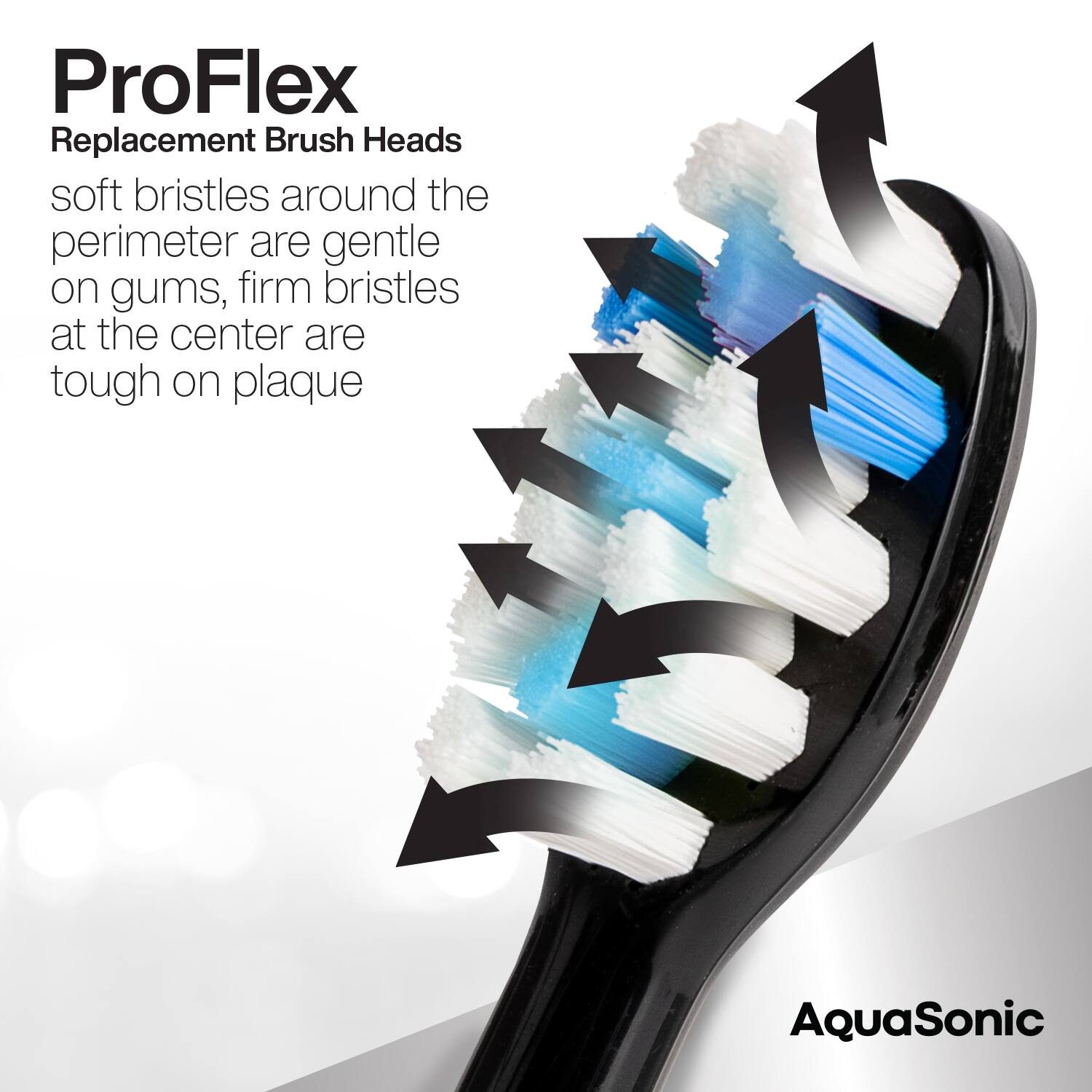 ProFlex  
Replacement Brush Heads  

soft bristles around the perimeter are gentle on gums, firm bristles at the center are tough on plaque  

AquaSonic