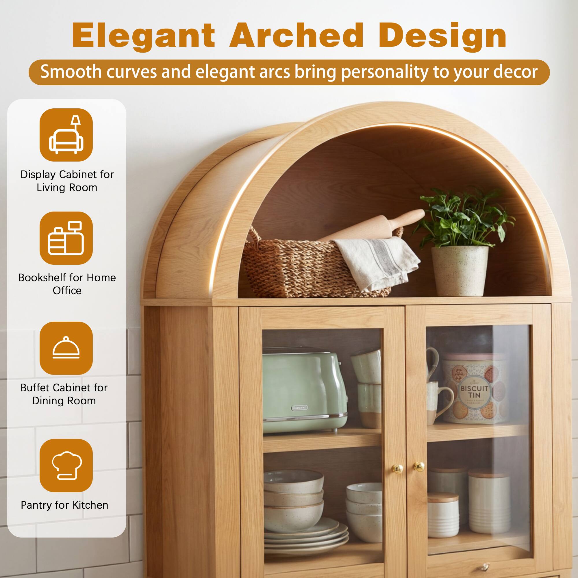 Elegant Arched Design

Smooth curves and elegant arcs bring personality to your decor

- Display Cabinet for Living Room
- Bookshelf for Home Office
- Buffet Cabinet for Dining Room
- Pantry for Kitchen