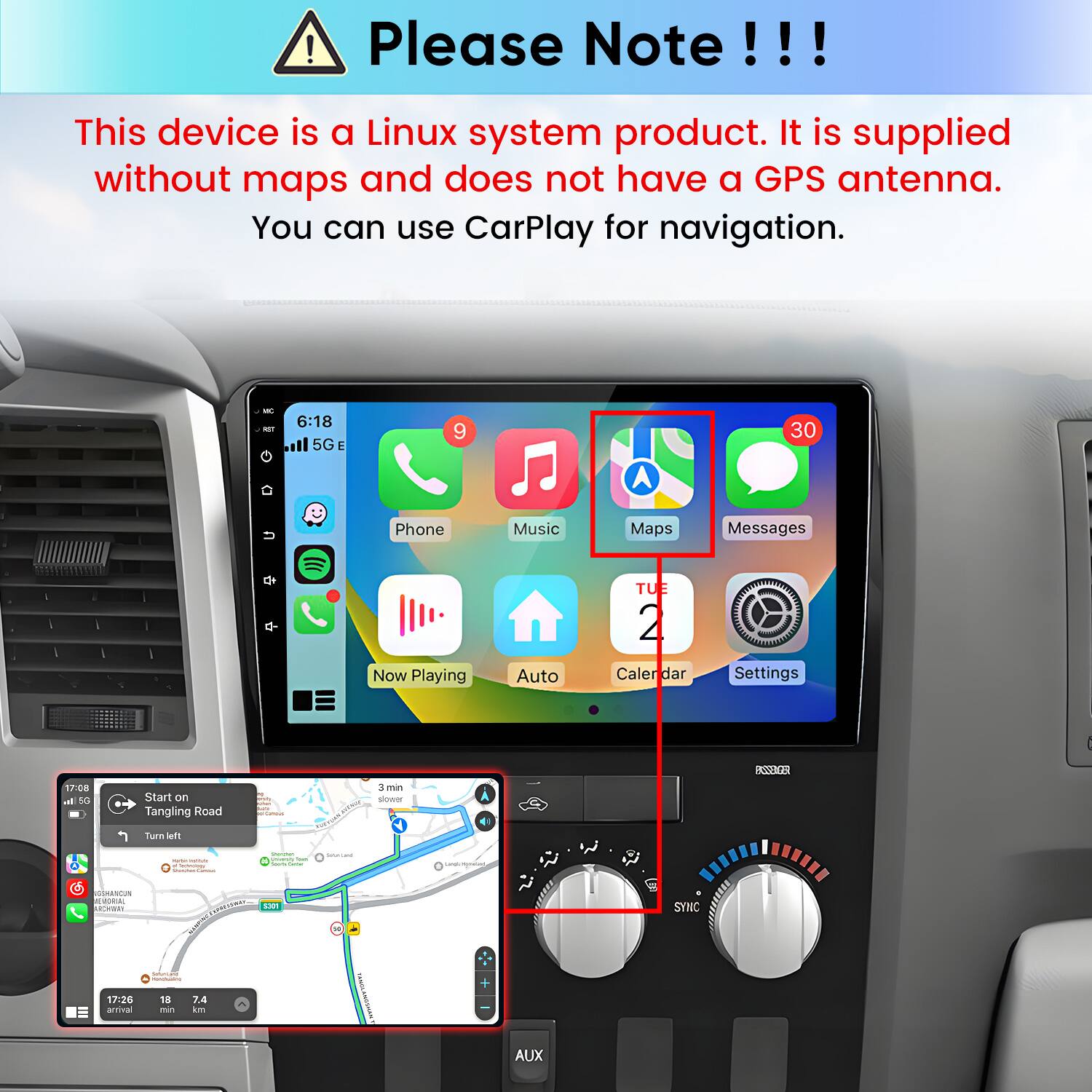 Please Note!!!
This device is a Linux system product. It is supplied without maps and does not have a GPS antenna. You can use CarPlay for navigation.

6:18 5G E
9
30

Phone
Music
Maps
Messages
Now Playing
Auto
TUE 2 Calendar
Settings

17:08 al 5G
Start on Tangling Road
3 min slower
EDEZZA
Turn left
- MAN Schrolate 
Vitamin foom Sports

LandsWorneGed
ISSMARCUN MORIAL Moram
charter 5301
a
SYNC
www.com/ MONUMATIONS:
17:26 arrival
18 min
7.4 km
AUX