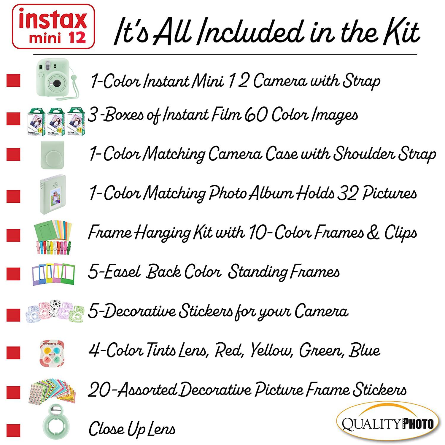 instax mini 12

It's All Included in the Kit

1-Color Instant Mini 12 Camera with Strap

3 Boxes of Instant Film 60 Color Images

1-Color Matching Camera Case with Shoulder Strap

1-Color Matching Photo Album Holds 32 Pictures

Frame Hanging Kit with 10-Color Frames & Clips

5-Easel Back Color Standing Frames

5-Decorative Stickers for your Camera

4-Color Tints Lens, Red, Yellow, Green, Blue

20-Assorted Decorative Picture Frame Stickers

Close Up Lens

QUALITY PHOTO