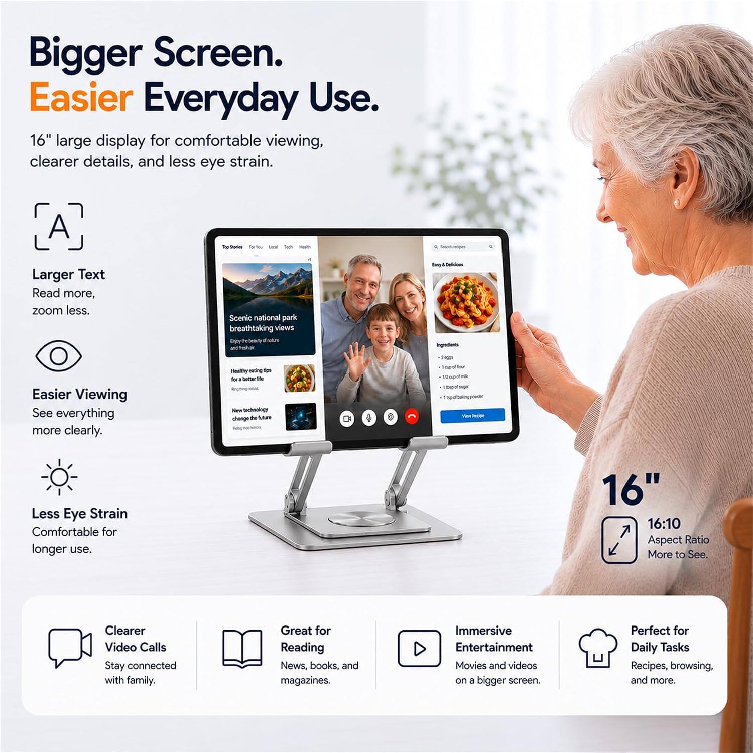 Bigger Screen. Easier Everyday Use.  
16" large display for comfortable viewing, clearer details, and less eye strain.

Larger Text  
Read more, zoom less.

Easier Viewing  
See everything more clearly.

Less Eye Strain  
Comfortable for longer use.

16" 16:10 Aspect Ratio  
More to See.

Clearer Video Calls  
Stay connected with family.

Great for Reading  
News, books, and magazines.

Immersive Entertainment  
Movies and videos on a bigger screen.

Perfect for Daily Tasks  
Recipes, browsing, and more.