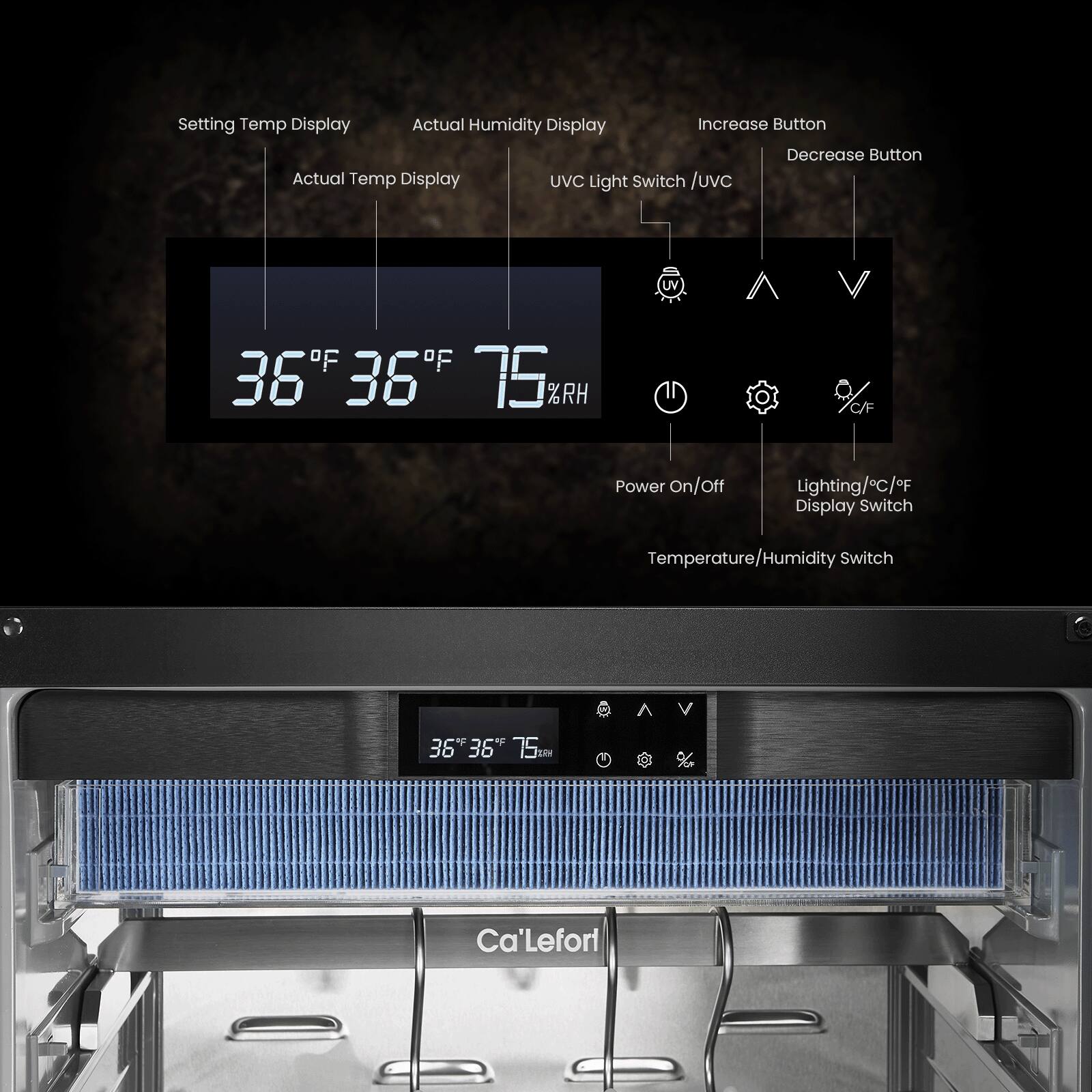 Setting Temp Display  
Actual Temp Display  
Actual Humidity Display  
Increase Button  
Decrease Button  
UVC Light Switch / UVC  
Power On/Off  
Lighting/C/°F Display Switch  
Temperature/Humidity Switch  

36°F 36°F 75%RH  

Ca'LeFoi