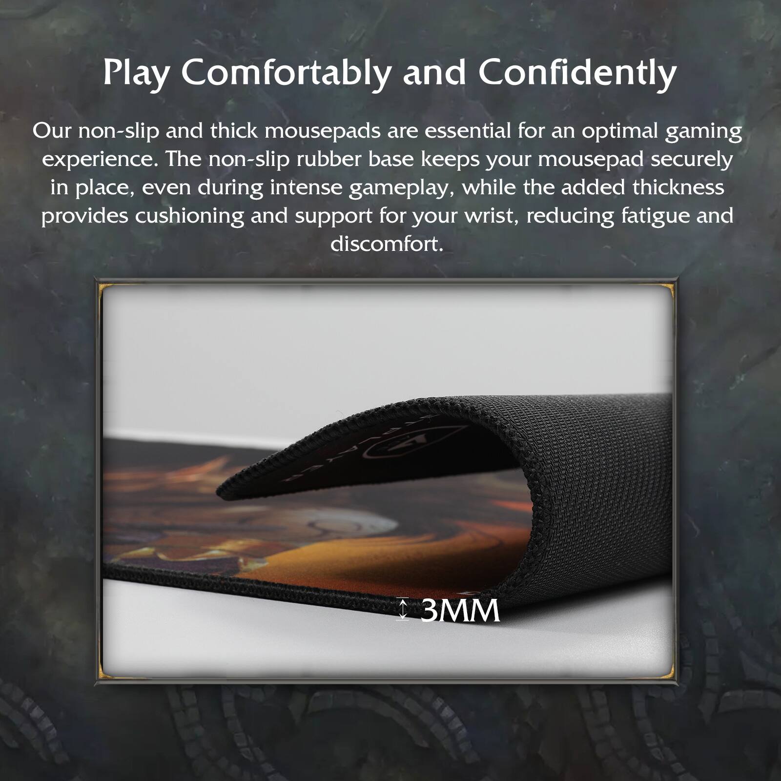Play Comfortably and Confidently

Our non-slip and thick mousepads are essential for an optimal gaming experience. The non-slip rubber base keeps your mousepad securely in place, even during intense gameplay, while the added thickness provides cushioning and support for your wrist, reducing fatigue and discomfort.

3MM
