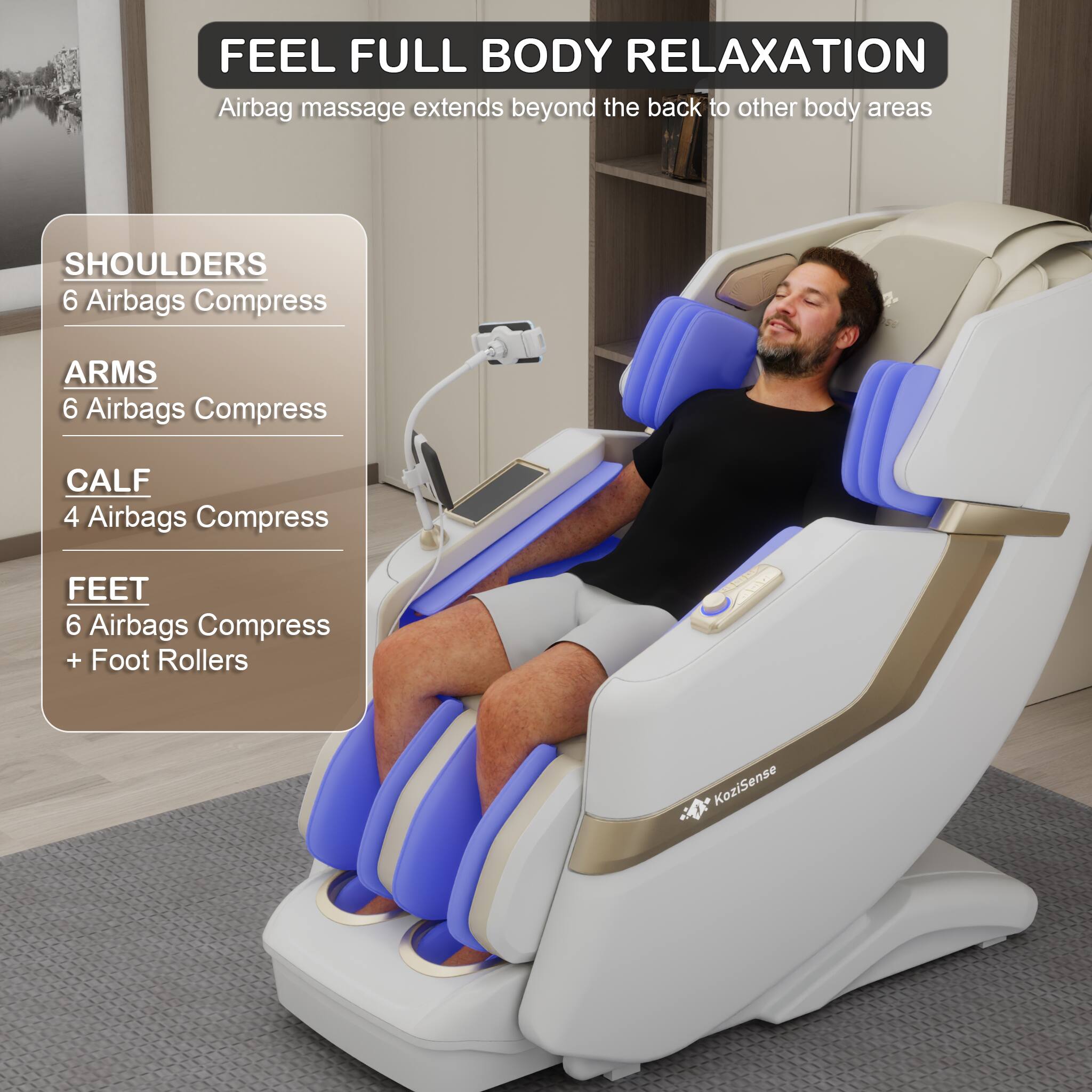 FEEL FULL BODY RELAXATION  
Airbag massage extends beyond the back to other body areas

- SHOULDERS  
  6 Airbags Compress

- ARMS  
  6 Airbags Compress

- CALF  
  4 Airbags Compress

- FEET  
  6 Airbags Compress + Foot Rollers

KoziSense