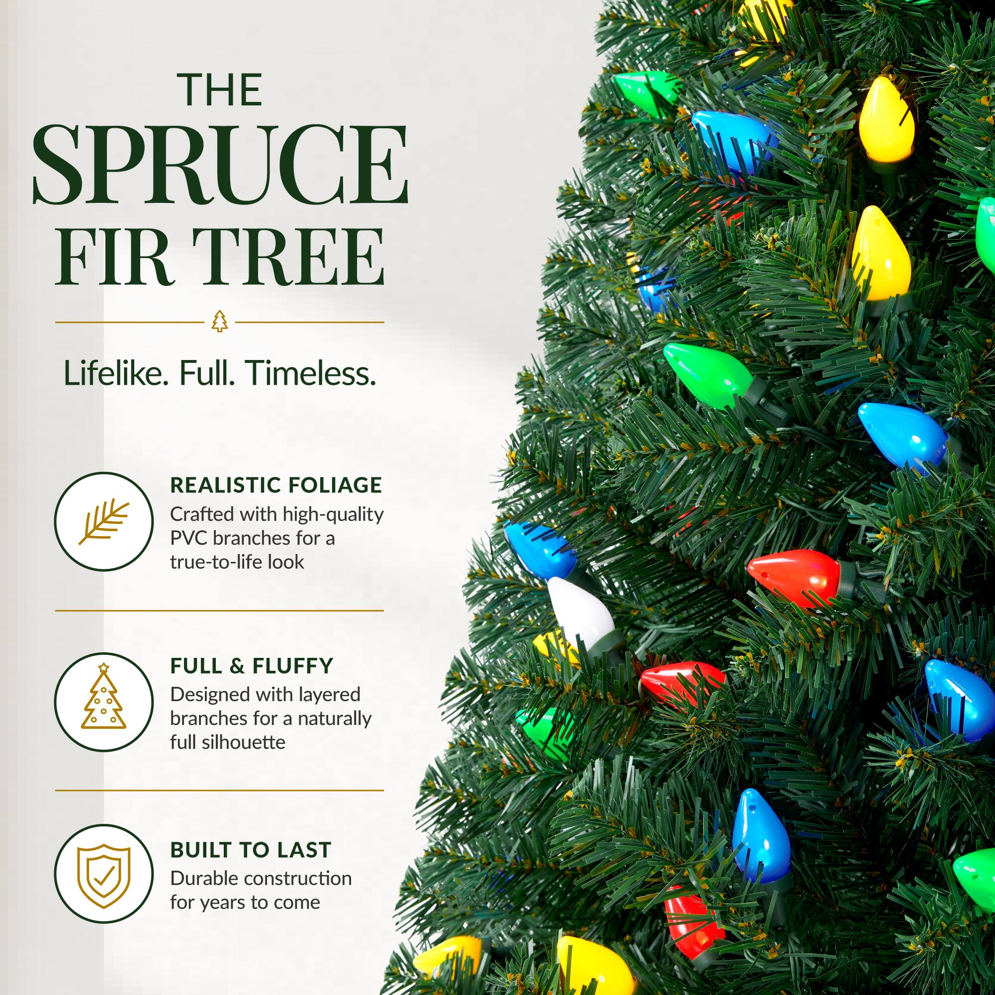 THE SPRUCE FIR TREE  
Lifelike. Full. Timeless.  

REALISTIC FOLIAGE  
Crafted with high-quality PVC branches for a true-to-life look  

FULL & FLUFFY  
Designed with layered branches for a naturally full silhouette  

BUILT TO LAST  
Durable construction for years to come