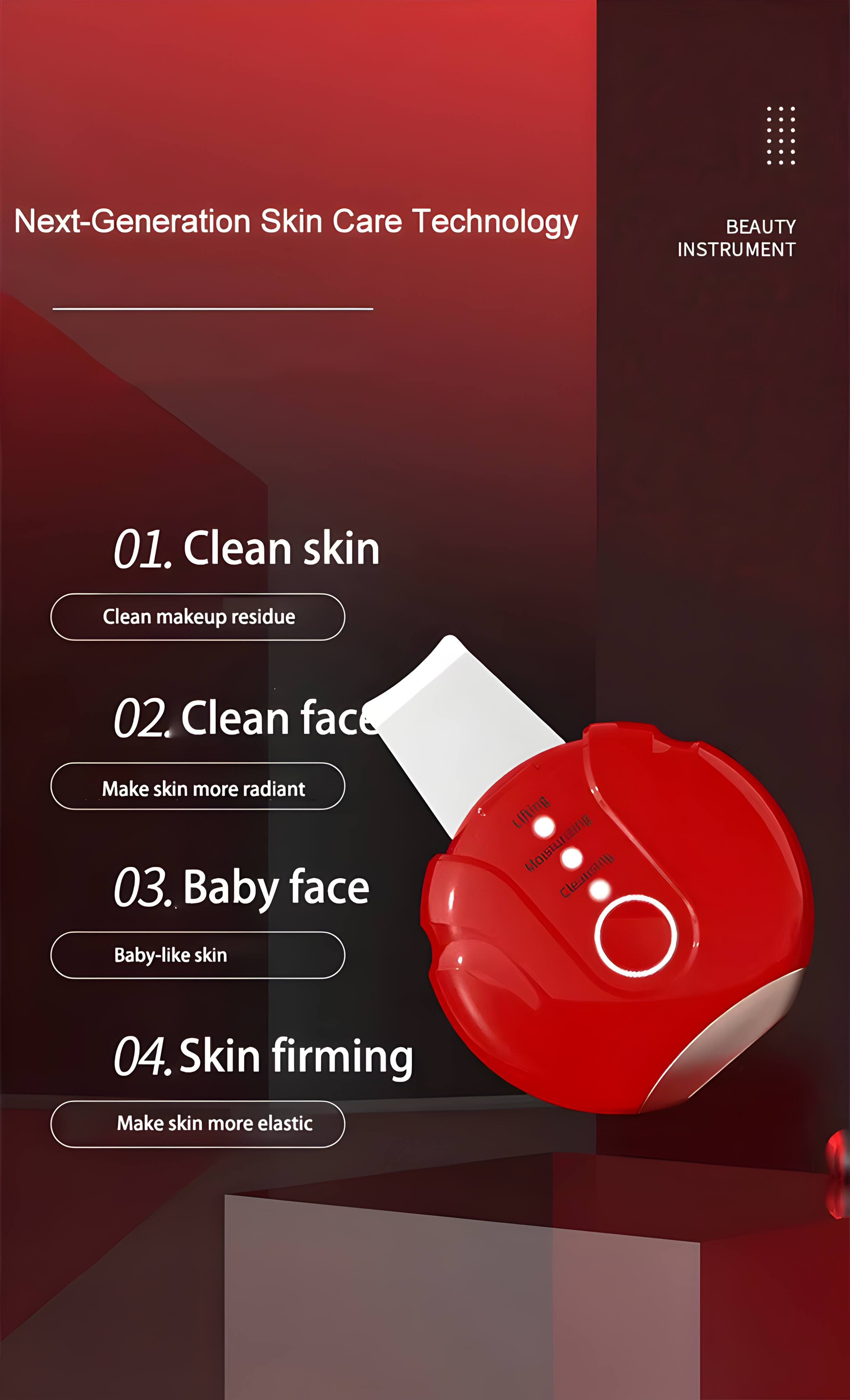 Next-Generation Skin Care Technology  
BEAUTY INSTRUMENT  

01. Clean skin  
Clean makeup residue  

02. Clean face  
Make skin more radiant  

03. Baby face  
Baby-like skin  

04. Skin firming  
Make skin more elastic