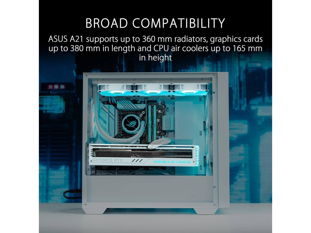BROAD COMPATIBILITY  
ASUS A21 supports up to 360 mm radiators, graphics cards up to 380 mm in length and CPU air coolers up to 165 mm in height