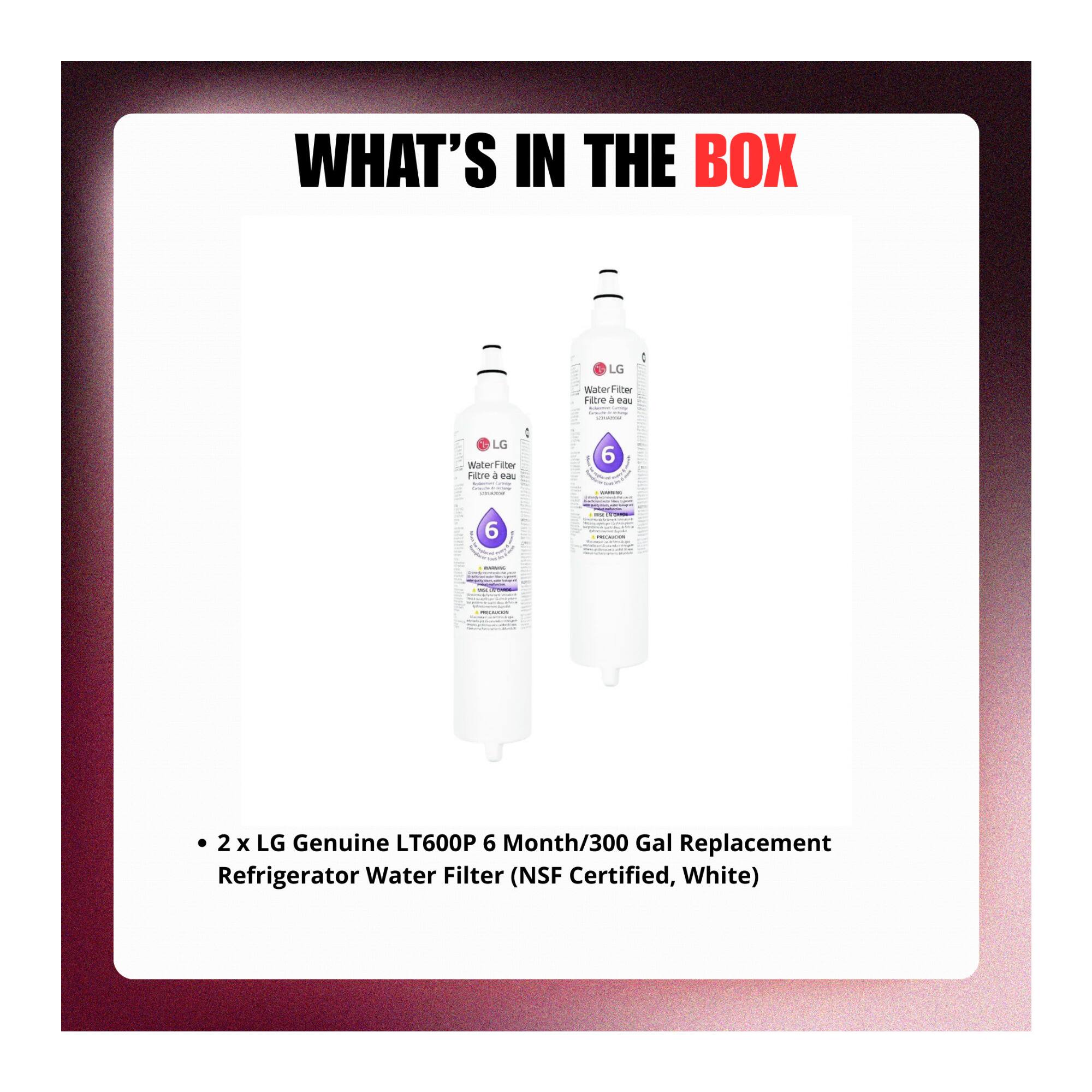 WHAT'S IN THE BOX

LG Water Filter

- 2 x LG Genuine LT600P 6 Month/300 Gal Replacement Refrigerator Water Filter (NSF Certified, White)