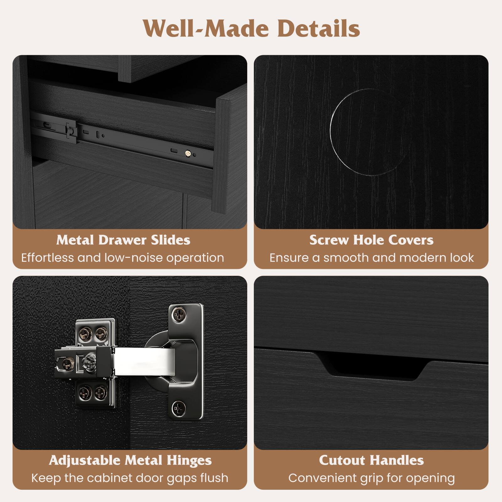 Well-Made Details

- Metal Drawer Slides
  - Effortless and low-noise operation

- Screw Hole Covers
  - Ensure a smooth and modern look

- Adjustable Metal Hinges
  - Keep the cabinet door gaps flush

- Cutout Handles
  - Convenient grip for opening