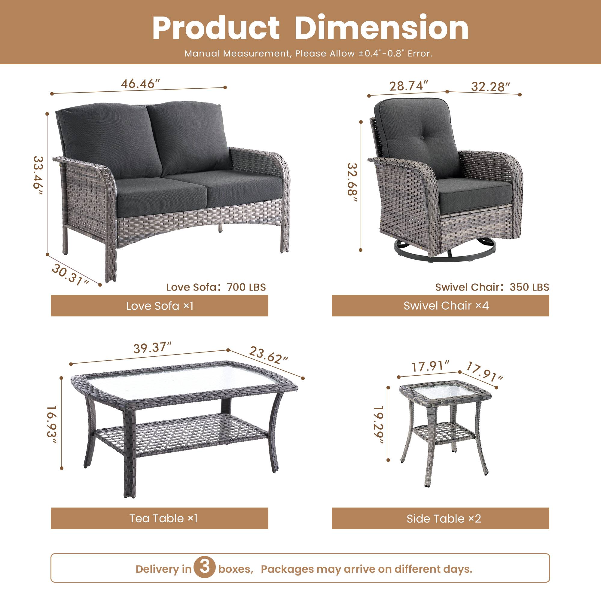 Product Dimension  
Manual Measurement, Please Allow 0.4"-0.8" Error.  

Love Sofa: 700 LBS  
- Length: 46.46"  
- Height: 33.46"  
- Depth: 30.31"  

Swivel Chair: 350 LBS  
- Length: 28.74"  
- Height: 32.28"  
- Depth: 32.68"  

Tea Table:  
- Length: 39.37"  
- Width: 23.62"  
- Height: 16.93"  

Side Table:  
- Length: 17.91"  
- Width: 17.91"  
- Height: 19.29"  

Delivery in 3 boxes, Packages may arrive on different days.