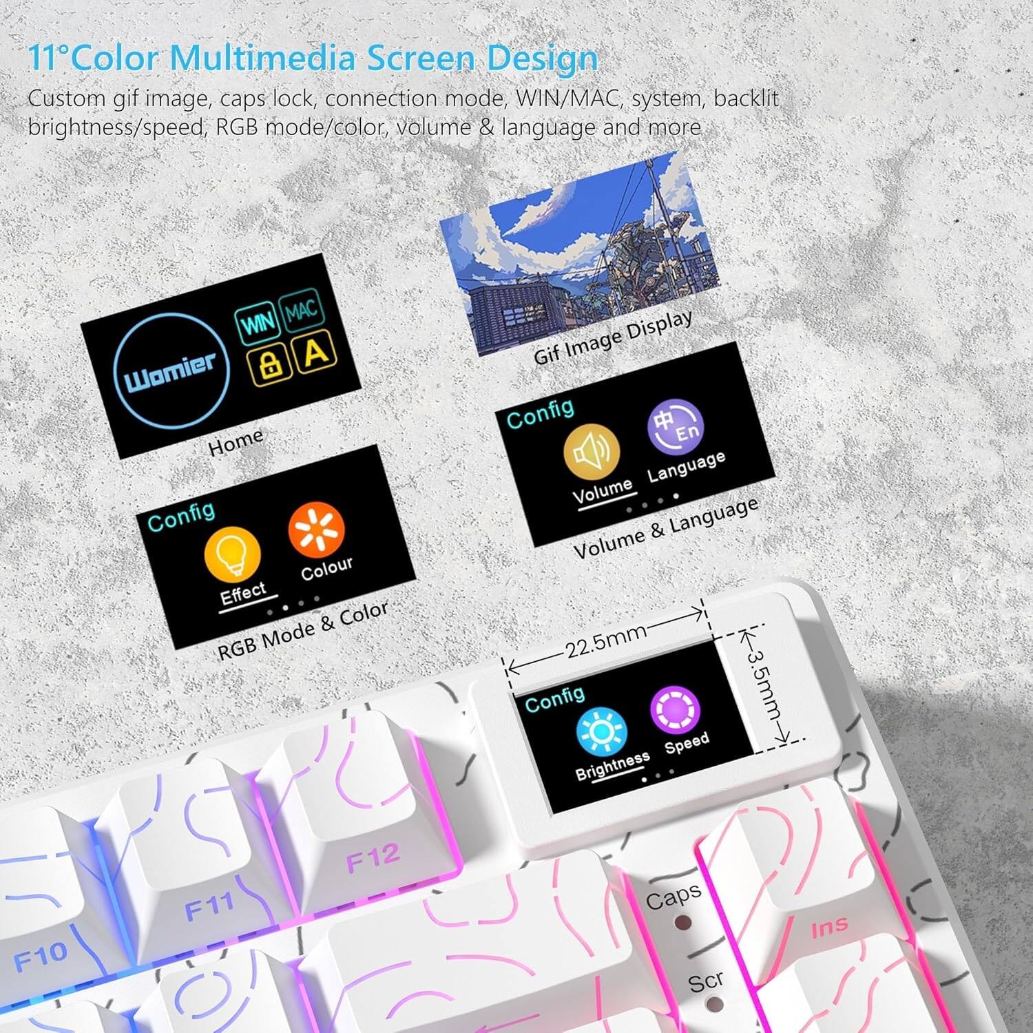 11" Color Multimedia Screen Design

Custom gif image, caps lock, connection mode, WIN/MAC, system, backlit brightness/speed, RGB mode/color, volume & language and more

- WIN/MAC
- System
- Backlit
- Brightness/Speed
- RGB Mode/Color
- Volume & Language

Config
- Effect
- Colour
- RGB Mode & Color

Config
- Brightness
- Speed

Gif Image Display

Volume & Language

22.5mm
3.5mm -> 5mm

F10 F11 F12
Caps Scr Ins