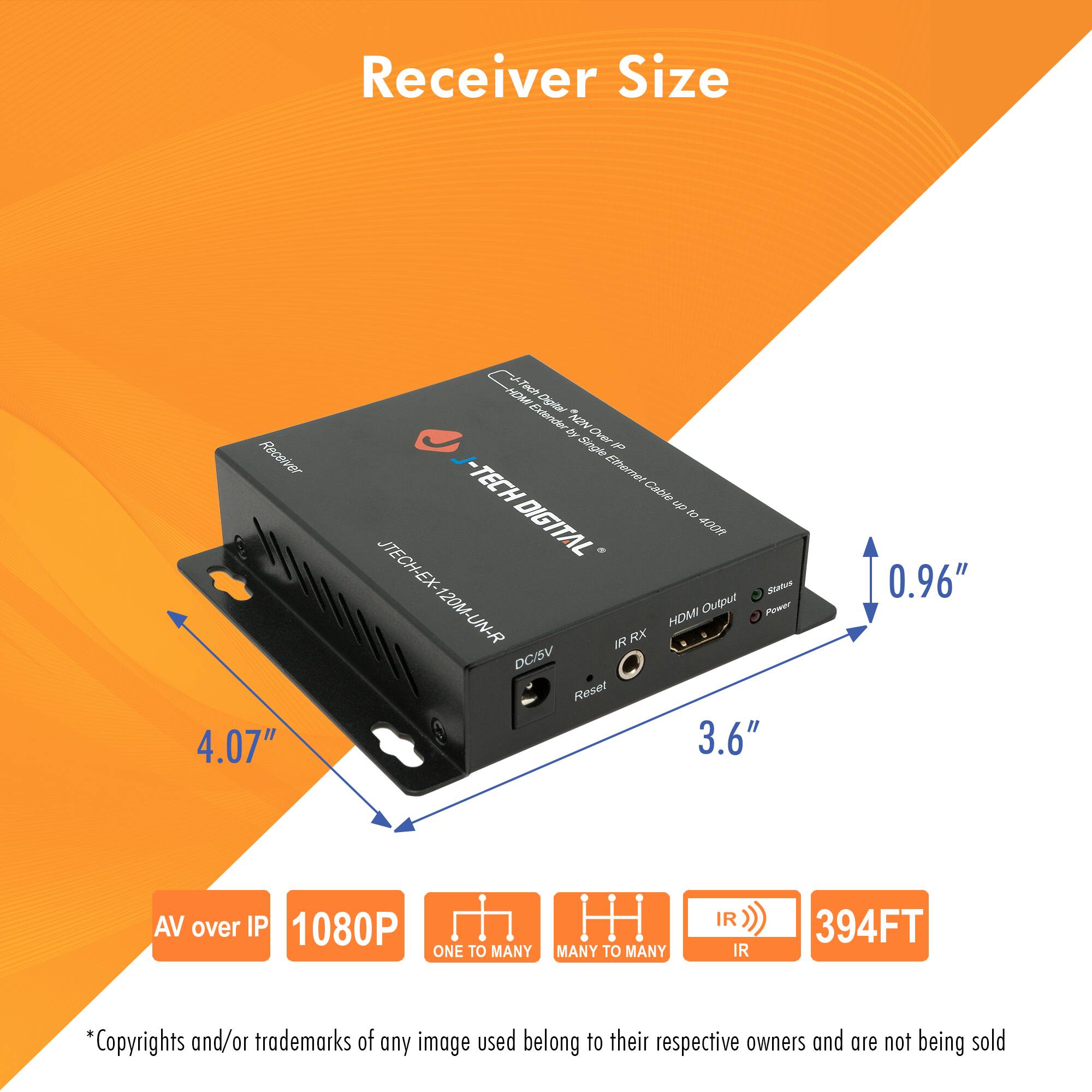 Receiver Size

- Receiver Size: 4.07" x 3.6" x 0.96"
- AV over IP
- 1080P
- ONE TO MANY
- MANY TO MANY
- IR
- 394FT

*Copyrights and/or trademarks of any image used belong to their respective owners and are not being sold