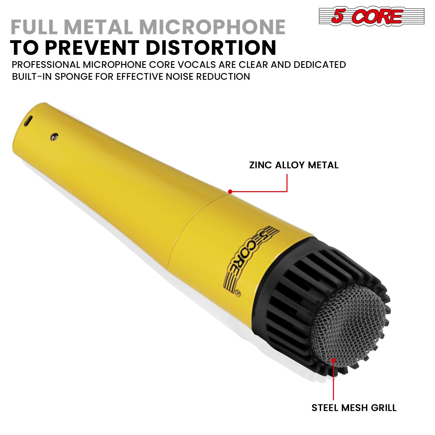 5 CORE FULL METAL MICROPHONE TO PREVENT DISTORTION  
PROFESSIONAL MICROPHONE CORE VOCALS ARE CLEAR AND DEDICATED  
BUILT-IN SPONGE FOR EFFECTIVE NOISE REDUCTION  
ZINC ALLOY METAL  
STEEL MESH GRILL