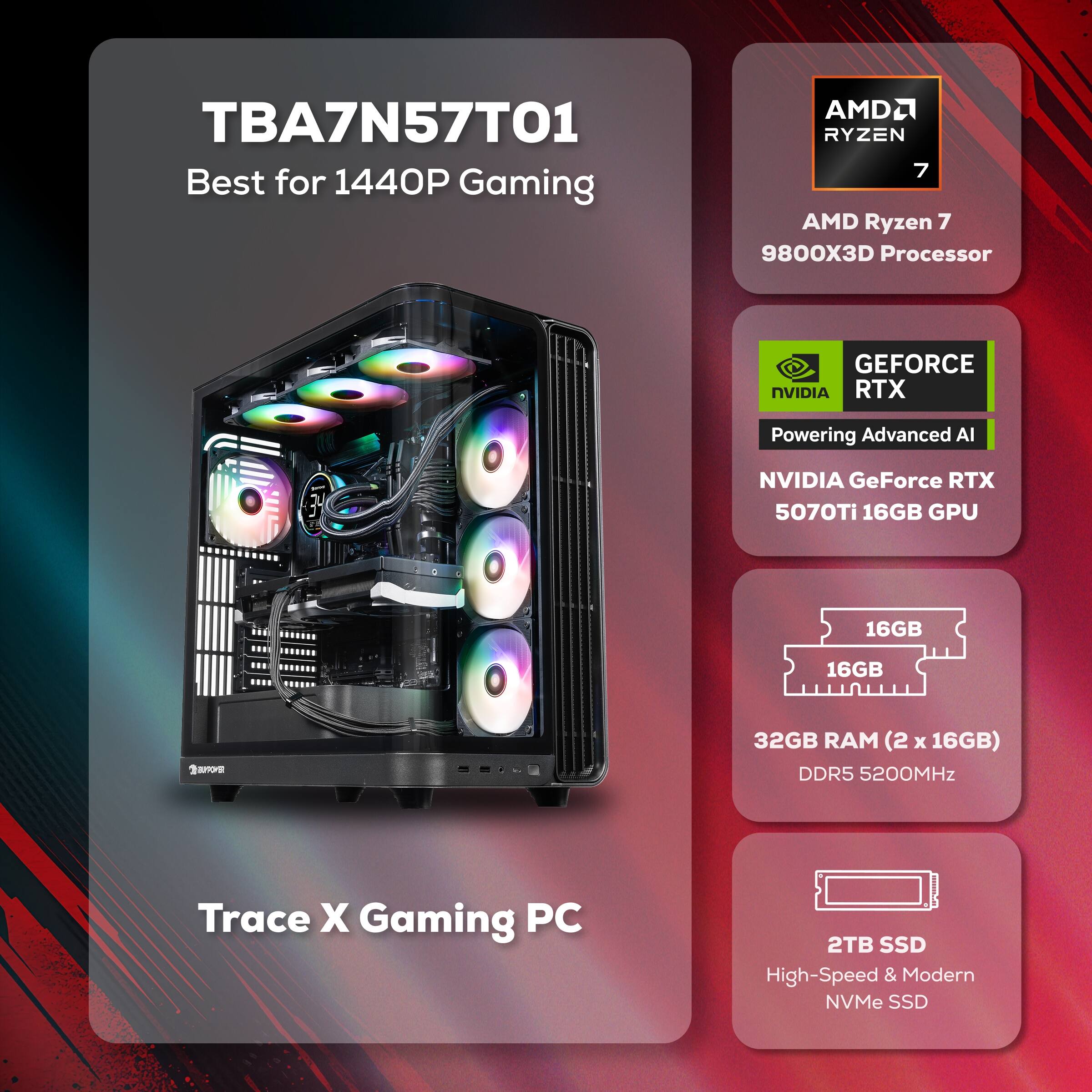 TBA7N57T01  
Best for 1440P Gaming  

AMD Ryzen 7 9800X3D Processor  

NVIDIA GeForce RTX 5070Ti 16GB GPU  

32GB RAM (2 x 16GB) DDR5 5200MHz  

2TB SSD High-Speed & Modern NVMe SSD  

Trace X Gaming PC