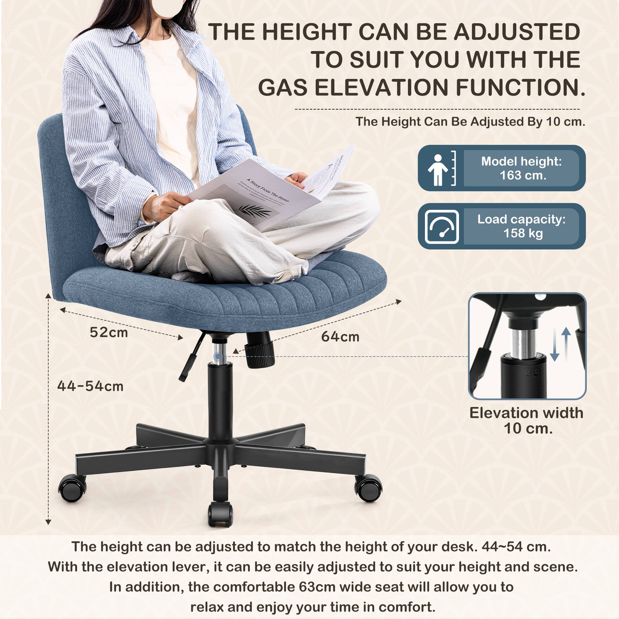 **THE HEIGHT CAN BE ADJUSTED TO SUIT YOU WITH THE GAS ELEVATION FUNCTION.**

- The Height Can Be Adjusted By 10 cm.
- Model height: 163 cm.
- Load capacity: 158 kg
- 52cm
- 64cm
- 44-54cm
- Elevation width 10 cm.

The height can be adjusted to match the height of your desk. 44-54 cm. With the elevation lever, it can be easily adjusted to suit your height and scene. In addition, the comfortable 63cm wide seat will allow you to relax and enjoy your time in comfort.