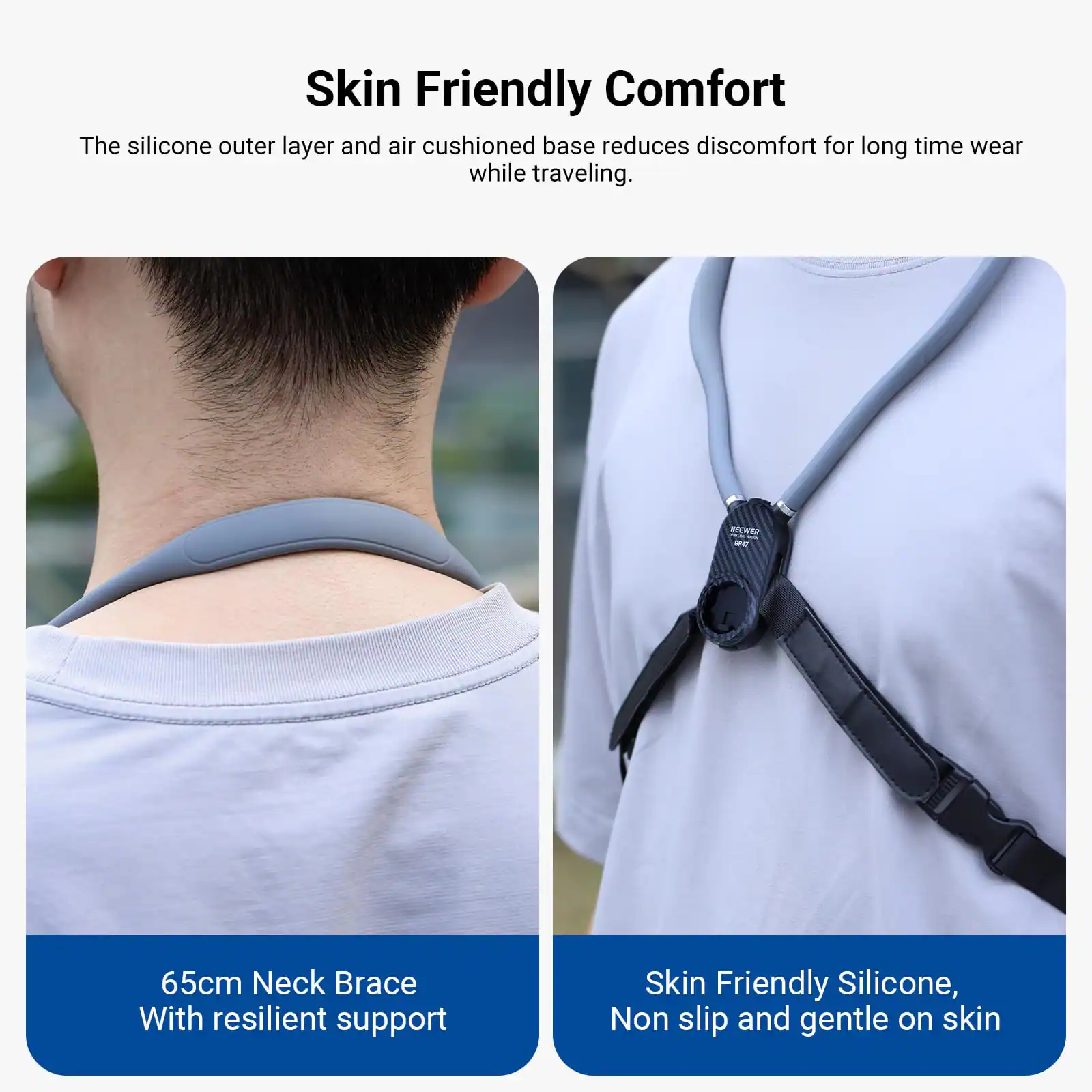 Skin Friendly Comfort  
The silicone outer layer and air cushioned base reduces discomfort for long time wear while traveling.  

65cm Neck Brace  
With resilient support  

Skin Friendly Silicone,  
Non slip and gentle on skin