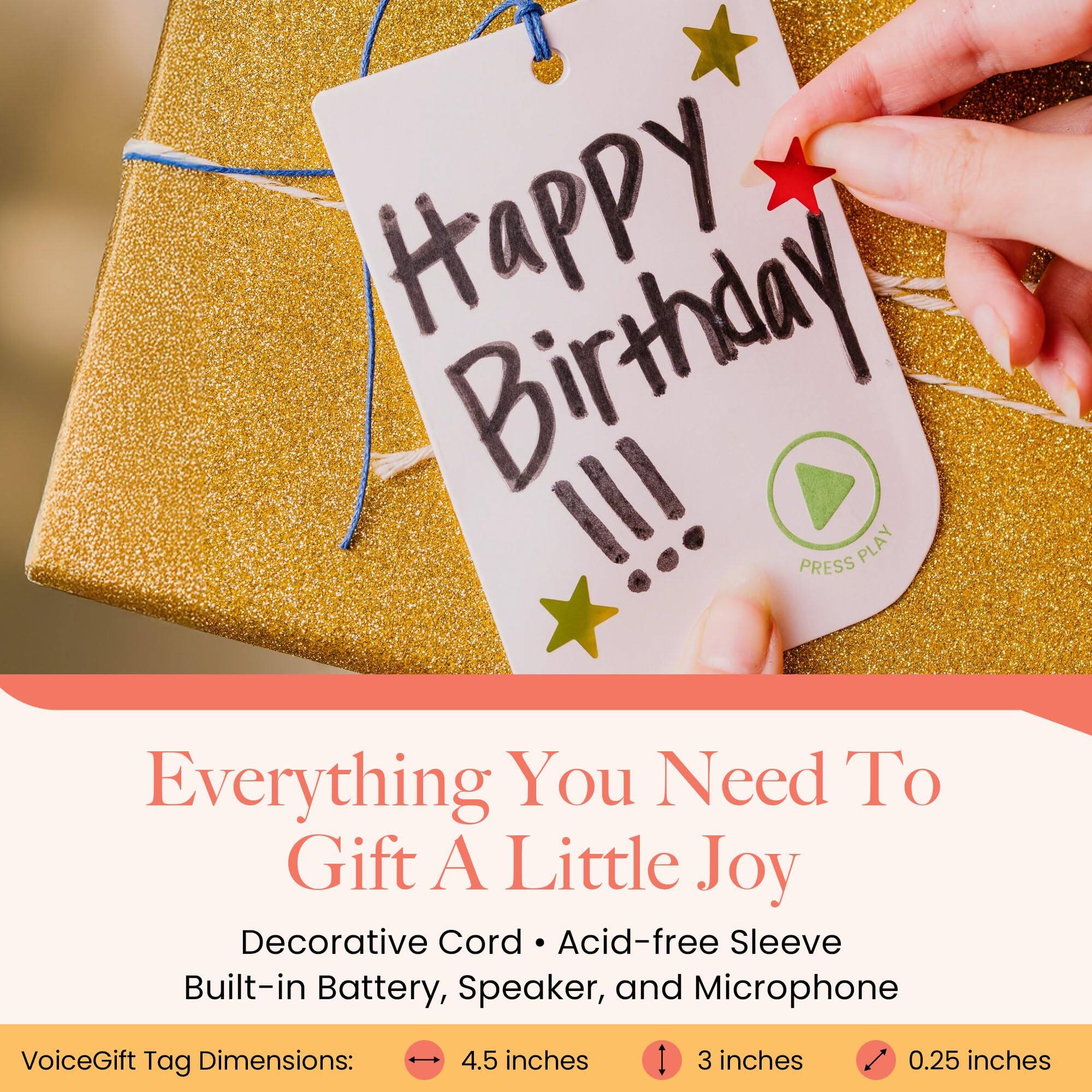Happy Birthday !!!  
PRESS PLAY  
Everything You Need To Gift A Little Joy  
Decorative Cord, Acid-free Sleeve, Built-in Battery, Speaker, and Microphone  
VoiceGift Tag Dimensions: 4.5 inches x 3 inches x 0.25 inches