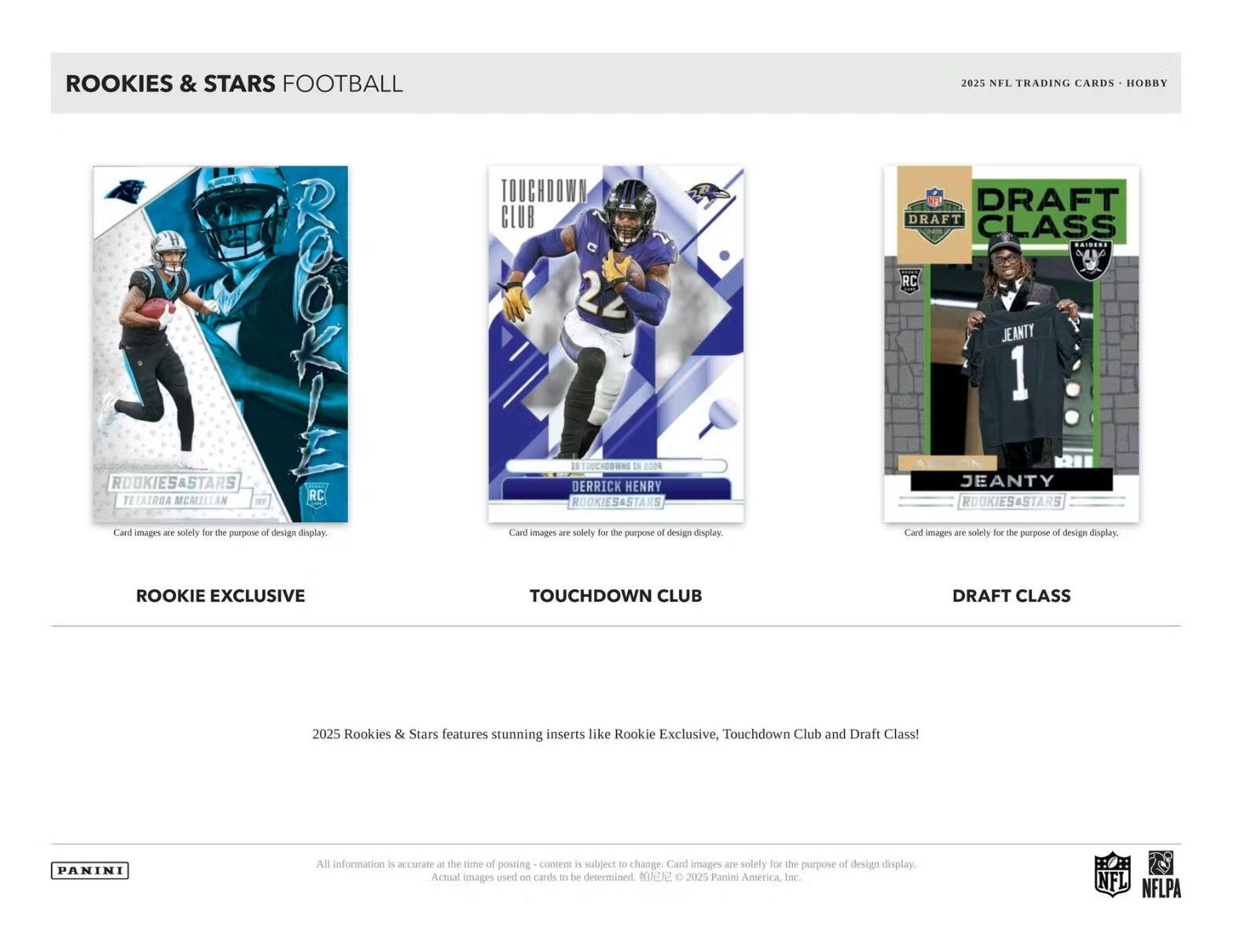 ROOKIES & STARS FOOTBALL

ROOKIE EXCLUSIVE
TETAIROA MCMILLAN
RC

TOUCHDOWN CLUB
DERRICK HENRY
18 TOUCHDOWNS IN 2004

DRAFT CLASS
JEANTY

2025 NFL TRADING CARDS - HOBBY

2025 Rookies & Stars features stunning inserts like Rookie Exclusive, Touchdown Club and Draft Class!

All information is accurate at the time of posting - content is subject to change. Card images are solely for the purpose of design display. Actual images used on cards to be determined. © 2025 Panini America, Inc.

PANINI

NFL
NFLPA
