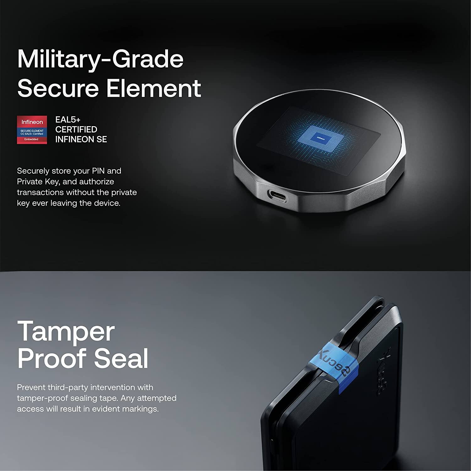 **Military-Grade Secure Element**

- EAL5+ CERTIFIED INFINEON SE

Securely store your PIN and Private Key, and authorize transactions without the private key ever leaving the device.

**Tamper Proof Seal**

Prevent third-party intervention with tamper-proof sealing tape. Any attempted access will result in evident markings.