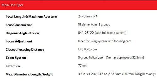 Main Unit Spec

- Focal Length & Maximum Aperture: 24-105mm f/4
- Lens Construction: 18 elements in 13 groups
- Diagonal Angle of View: 84° - 23° 20' (with full-frame camera)
- Focus Adjustment: Inner focusing system with focusing cam
- Closest Focusing Distance: 1.48 ft / 0.45m
- Zoom System: 5-group helical zoom (front group moves 32.5mm)
- Filter Size: 77mm
- Max. Diameter x Length, Weight: 3.3 in x 4.2 in, 23.6 oz / 83.5mm x 107mm, 670g (lens only)