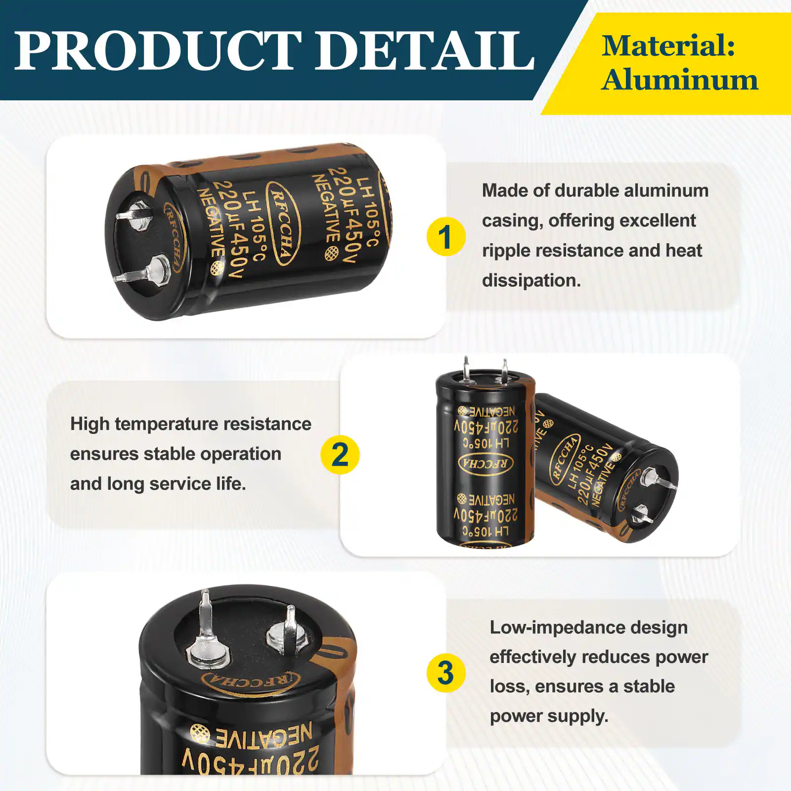 PRODUCT DETAIL

Material: Aluminum

1. Made of durable aluminum casing, offering excellent ripple resistance and heat dissipation.
2. High temperature resistance ensures stable operation and long service life.
3. Low-impedance design effectively reduces power loss, ensures a stable power supply.
