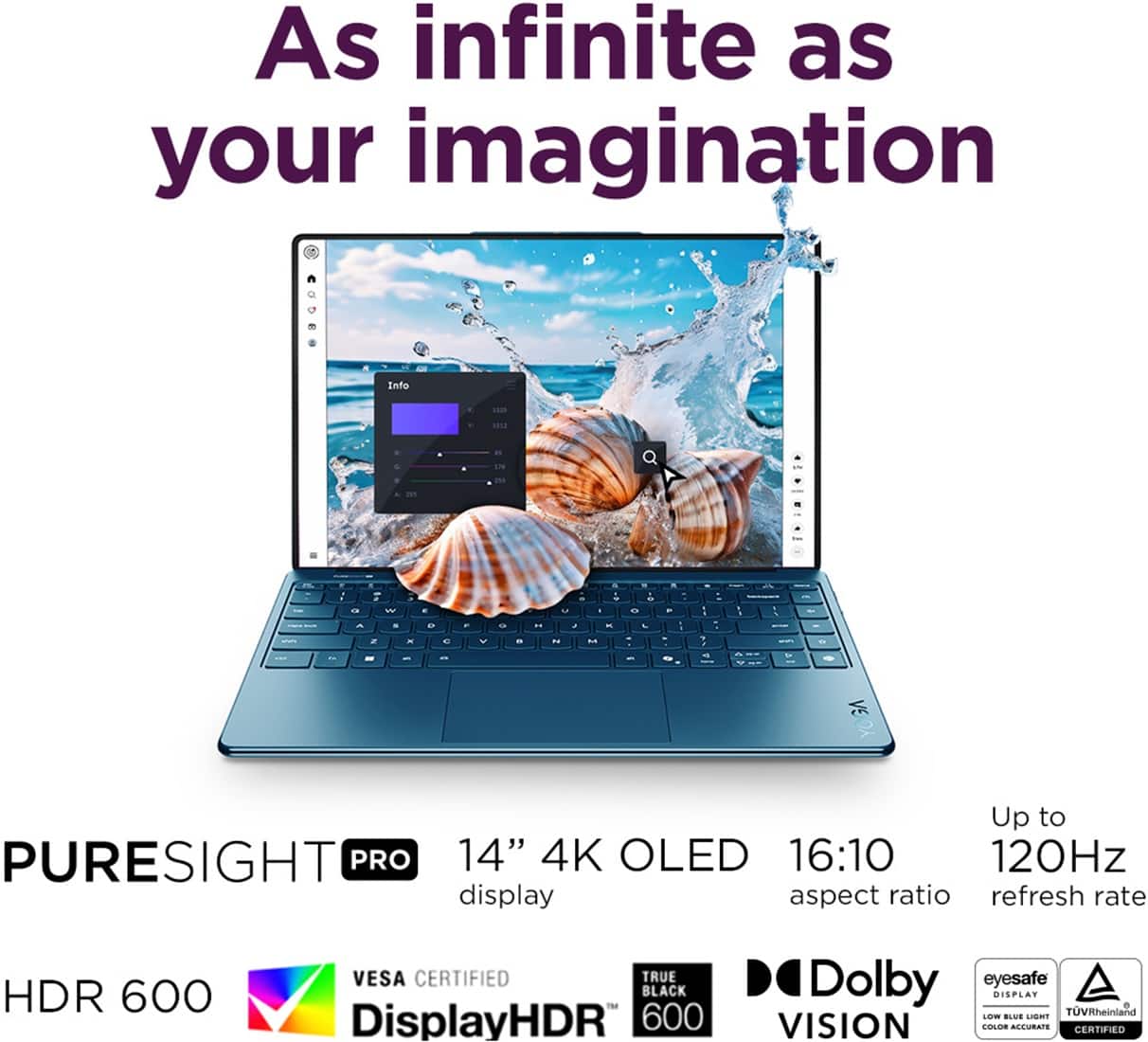 As infinite as your imagination. PURESIGHT PRO 14" 4K OLED 16:10 120Hz display aspect ratio refresh rate HDR 600 VESA CERTIFIED TRUE BLACK DisplayHDR 600 Dolby eyesafe DISPLAY+ TUVRheinland LOW BLUE LIGHT SNS VISION COLOR ACCURACY CERTIFIED.