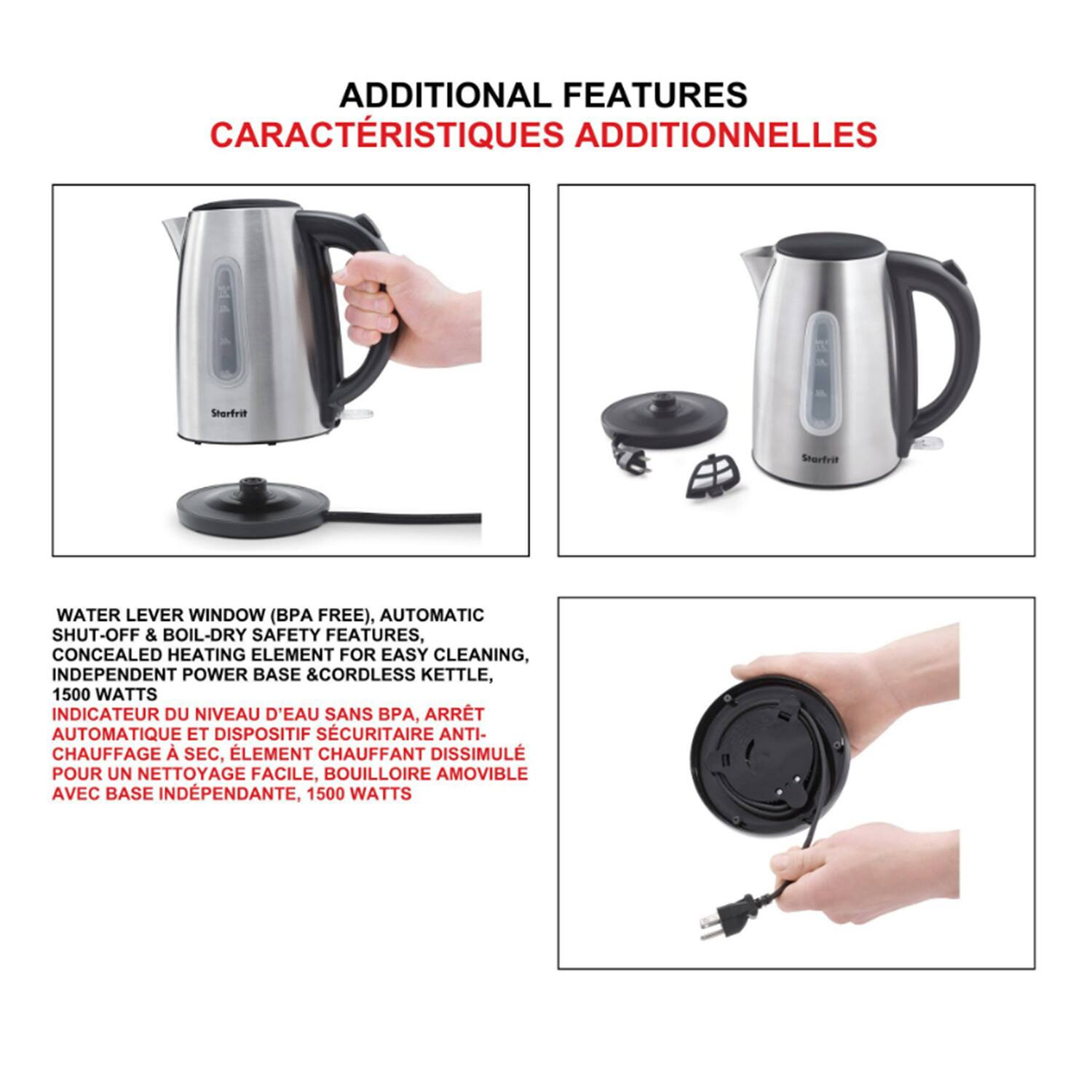 **ADDITIONAL FEATURES**  
**CARACTÉRISTIQUES ADDITIONNELLES**

- **WATER LEVEL WINDOW (BPA FREE), AUTOMATIC SHUT-OFF & BOIL-DRY SAFETY FEATURES**  
  **INDICATEUR DU NIVEAU D'EAU SANS BPA, ARRET AUTOMATIQUE ET DISPOSITIF SECURITAIRE ANTI-CHAUFFAGE SEC**

- **CONCEALED HEATING ELEMENT FOR EASY CLEANING**  
  **ELEMENT CHAUFFANT DISSIMULE POUR UN NETTOYAGE FACILE**

- **INDEPENDENT POWER BASE & CORDLESS KETTLE**  
  **BOUILLIOIRE AMOVIBLE AVEC BASE INDEPENDANTE**

- **1500 WATTS**  
  **1500 WATTS**