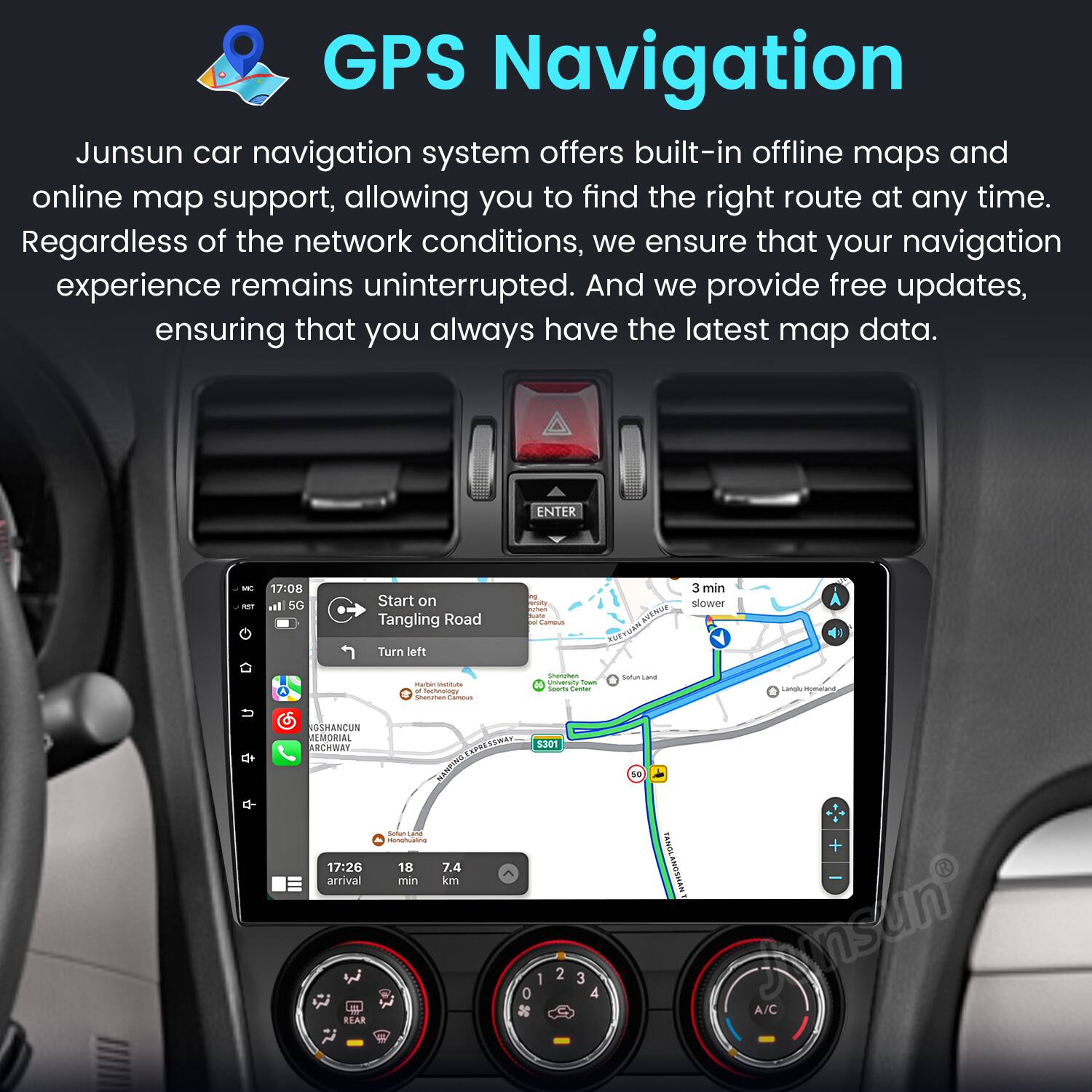 GPS Navigation

Junsun car navigation system offers built-in offline maps and online map support, allowing you to find the right route at any time. Regardless of the network conditions, we ensure that your navigation experience remains uninterrupted. And we provide free updates, ensuring that you always have the latest map data.

ENTER - 17:08 ail 5G Start on Tangling Road Turn left - - + - - - 3 min aisty slower -o - Intig_tANENnr ANENIAS RUE TAN - satun - i - -s - d -- - d GSHANCUN JEMORIAL RCHBY SPR MNPNE - 1 Munghualme 17:26 18 7.4 arrival min km R 5301 1 2 0 3 4 se + MWSONTONA Jmsun A/C